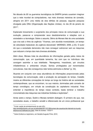 Na década de 60 os guerreiros tecnológicos da DARPA jamais ousariam imaginar
que a rede mundial de computadores, nas mais diversas maneiras de conexão,
atingiria em 2011 uma média de dois bilhões de pessoas, segundo pesquisa
divulgada pela ONU (Organização das Nações Unidas), no dia 26 de janeiro de
20111.

Explanado brevemente o surgimento dos principais meios de comunicação e sua
evolução, passa-se a compreender seus desdobramentos e relações com a
sociedade e a tecnologia. Sobre o assunto, Dênis de Moraes fala de uma sociedade
que vive sob o ritmo da urgência: “Vivemos, com aturdida incredulidade, um tempo
de velocidade implacável, de urgência desvairada” (MORAES, 2006, p.33). O autor
diz que a sociedade demonstra não mais conseguir sobreviver sem as máquinas
que reduzem o tempo das mais diversas atividades.

Além disso, Moraes trata da abundância de informações gerada pelos meios de
comunicação, que, em quantidade tamanha, faz com que os indivíduos não
consigam assimilar a sua totalidade: “Navegamos, insaciáveis, por circuitos
infoeletrônicos e ambientes virtuais. Somos privilegiados por transmissões
convulsivas, mas não conseguimos reter tantos estímulos e ofertas” (p. 33).

Atuando em conjunto com essa abundância de informações proporcionada pelas
tecnologias da comunicação, está a produção da percepção do tempo. Castells
mostra as diferentes concepções do tempo ao longo da história até as sociedades
contemporâneas, que se encontram, na sua maioria, dominadas pelo conceito de
tempo cronológico, em virtude da constituição do capitalismo industrial. Para
entender a importância do tempo nesse contexto, basta lembrar o trabalho
cronometrado das máquinas nas indústrias fordistas e tayloristas2.

Ainda sobre o tempo, Sodré e Moraes também dialogam. O primeiro diz que, nas
sociedades atuais, o trabalho versátil e diferenciado de um único profissional que

1
 Fonte: seção de entretenimento do site UOL:
http://entretenimento.uol.com.br/ultnot/afp/2011/01/26/numero-de-usuarios-de-internet-no-mundo-
alcanca-os-2-bilhoes-onu.jhtm. Data do acesso: 13/03/11
2
    Sobre fordismo e taylorismo, ver Geraldo Augusto Pinto, 2010.




                                                                                                  20
 