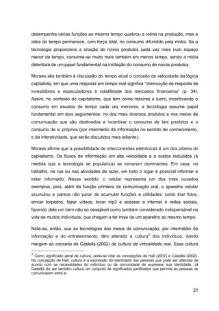 desempenha várias funções ao mesmo tempo quebrou a rotina na produção, mas a
idéia do tempo permanece, com força total, no consumo difundido pela mídia. Se a
tecnologia proporciona a criação de novos produtos cada vez mais num espaço
menor de tempo, consome-se muito mais também em menos tempo, sendo a mídia
detentora de um papel fundamental na incitação do consumo de novos produtos.

Moraes alia também à discussão do tempo atual o conceito de velocidade da lógica
capitalista, em que uma resposta em tempo real significa “diminuição de resposta de
investidores e especuladores à volatilidade dos mercados financeiros” (p. 34).
Assim, no contexto do capitalismo, que tem como máxima o lucro, incentivando o
consumo em escalas de tempo cada vez menores, a tecnologia assume papel
fundamental em dois seguimentos: no dos mais diversos produtos e nos meios de
comunicação que são destinados a incentivar o consumo de tais produtos e o
consumo de si próprios (por intermédio da informação no sentido de conhecimento,
e da interatividade, que serão discutidos mais adiante).

Moraes afirma que a possibilidade de interconexões eletrônicas é um dos pilares do
capitalismo. Os fluxos de informação em alta velocidade e a custos reduzidos (à
medida que a tecnologia se populariza) se tornaram dominantes. Em casa, no
trabalho, na rua ou nas atividades de lazer, em todo o lugar é possível informar e
estar informado. Nesse sentido, o celular representa um dos mais ousados
exemplos, pois, além da função primeira de comunicação oral, o aparelho celular
acumulou e parece não parar de acumular funções e utilidades, como tirar fotos,
enviar torpedos, fazer vídeos, tocar mp3 e acessar a internet e redes sociais,
fazendo dele um bem não só desejável como também considerado indispensável na
vida de muitos indivíduos, que chegam a ter mais de um aparelho ao mesmo tempo.

Nota-se, então, que as tecnologias dos meios de comunicação, por intermédio da
informação e do entretenimento, têm alterado a cultura3 dos indivíduos, dando
margem ao conceito de Castells (2002) de cultura da virtualidade real. Essa cultura

3
  Como significado geral de cultura, pode-se citar as concepções de Hall (2007) e Castells (2002).
Na concepção de Hall, cultura é a expressão da identidade das pessoas que pode ser alterada de
acordo com as necessidades do indivíduo ou da comunidade de expressar sua identidade. Já
Castells diz ser também cultura um conjunto de significados partilhados que permite às pessoas se
comunicarem entre si.



                                                                                               21
 