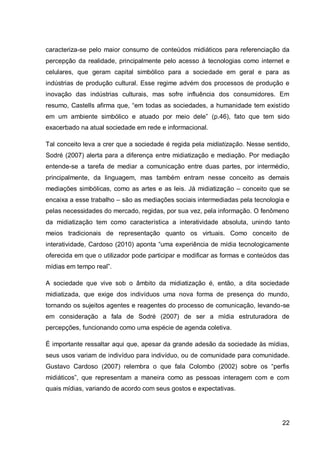 caracteriza-se pelo maior consumo de conteúdos midiáticos para referenciação da
percepção da realidade, principalmente pelo acesso à tecnologias como internet e
celulares, que geram capital simbólico para a sociedade em geral e para as
indústrias de produção cultural. Esse regime advém dos processos de produção e
inovação das indústrias culturais, mas sofre influência dos consumidores. Em
resumo, Castells afirma que, “em todas as sociedades, a humanidade tem existido
em um ambiente simbólico e atuado por meio dele” (p.46), fato que tem sido
exacerbado na atual sociedade em rede e informacional.

Tal conceito leva a crer que a sociedade é regida pela midiatização. Nesse sentido,
Sodré (2007) alerta para a diferença entre midiatização e mediação. Por mediação
entende-se a tarefa de mediar a comunicação entre duas partes, por intermédio,
principalmente, da linguagem, mas também entram nesse conceito as demais
mediações simbólicas, como as artes e as leis. Já midiatização – conceito que se
encaixa a esse trabalho – são as mediações sociais intermediadas pela tecnologia e
pelas necessidades do mercado, regidas, por sua vez, pela informação. O fenômeno
da midiatização tem como característica a interatividade absoluta, unindo tanto
meios tradicionais de representação quanto os virtuais. Como conceito de
interatividade, Cardoso (2010) aponta “uma experiência de mídia tecnologicamente
oferecida em que o utilizador pode participar e modificar as formas e conteúdos das
mídias em tempo real”.

A sociedade que vive sob o âmbito da midiatização é, então, a dita sociedade
midiatizada, que exige dos indivíduos uma nova forma de presença do mundo,
tornando os sujeitos agentes e reagentes do processo de comunicação, levando-se
em consideração a fala de Sodré (2007) de ser a mídia estruturadora de
percepções, funcionando como uma espécie de agenda coletiva.

É importante ressaltar aqui que, apesar da grande adesão da sociedade às mídias,
seus usos variam de indivíduo para indivíduo, ou de comunidade para comunidade.
Gustavo Cardoso (2007) relembra o que fala Colombo (2002) sobre os “perfis
midiáticos”, que representam a maneira como as pessoas interagem com e com
quais mídias, variando de acordo com seus gostos e expectativas.




                                                                                22
 
