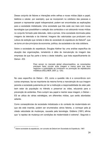Desse conjunto de fatores e interações entre velhas e novas mídias (lápis e papel,
telefone e celular, por exemplo), que se incorporam no cotidiano das pessoas e
passam a representar papel indispensável, podem ser encontradas as explicações
para a sociedade midiatizada. Uma sociedade que lida cada vez mais com novas
tecnologias que possibilitam a seleção dos conteúdos e vai colocando novas mídias
no conjunto formado pela televisão, rádio e jornais. Uma sociedade dominada pelas
imagens da televisão e da Internet. Imagens tão valorizadas que produzem uma
cultura de exibição que remete à idéia de sociedade do espetáculo de Debord4, que
se torna um dos princípios da economia, política, da sociedade e da vida cotidiana.

Sobre a sociedade do espetáculo, Douglas Kellner faz uma análise específica da
atuação das organizações, remetendo à idéia de manutenção da imagem das
empresas de que faz parte o tema o deste trabalho, que trata especificamente do
Detran - ES:

                          Para vencer no mercado global ultracompetitivo, as corporações
                          precisam fazer circular suas imagem e marca para que seus
                          negócios e publicidade se combinem na promoção de espetáculos
                          midiáticos (KELLNER, 2007, p. 125).



No caso específico do Detran - ES, como a questão não é a concorrência com
outras empresas, faz-se importante da mesma forma a manutenção de sua imagem
perante a sociedade justamente por ter a instituição a responsabilidade de zelar pelo
bem estar da população no trânsito e preservar as vidas, educando para a
prevenção de acidentes. Para cumprir seu papel e manter essa imagem, o Detran -
ES se utiliza de várias estratégias, em diferentes mídias, que serão abordadas
adiante.

Como conseqüências da sociedade midiatizada e do contexto de modernidade em
que ela está inserida, podem ser enumerados vários fatores, a começar pela já
citada velocidade de mudanças, causada pela tecnologia. Giddens (1991) afirma
que “a rapidez de mudança em condições de modernidade é extrema”. Segundo o




4
    Sobre sociedade do espetáculo, ver conceito de Debord em Sociedade do Espetáculo, 1967.

                                                                                              24
 