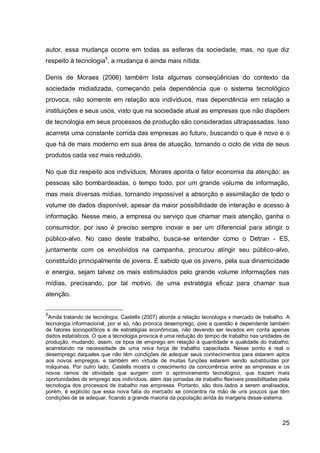 autor, essa mudança ocorre em todas as esferas da sociedade, mas, no que diz
respeito à tecnologia5, a mudança é ainda mais nítida.

Denis de Moraes (2006) também lista algumas conseqüências do contexto da
sociedade midiatizada, começando pela dependência que o sistema tecnológico
provoca, não somente em relação aos indivíduos, mas dependência em relação a
instituições e seus usos, visto que na sociedade atual as empresas que não dispõem
de tecnologia em seus processos de produção são consideradas ultrapassadas. Isso
acarreta uma constante corrida das empresas ao futuro, buscando o que é novo e o
que há de mais moderno em sua área de atuação, tornando o ciclo de vida de seus
produtos cada vez mais reduzido.

No que diz respeito aos indivíduos, Moraes aponta o fator economia da atenção: as
pessoas são bombardeadas, o tempo todo, por um grande volume de informação,
mas mais diversas mídias, tornando impossível a absorção e assimilação de todo o
volume de dados disponível, apesar da maior possibilidade de interação e acesso à
informação. Nesse meio, a empresa ou serviço que chamar mais atenção, ganha o
consumidor, por isso é preciso sempre inovar e ser um diferencial para atingir o
público-alvo. No caso deste trabalho, busca-se entender como o Detran - ES,
juntamente com os envolvidos na campanha, procurou atingir seu público-alvo,
constituído principalmente de jovens. É sabido que os jovens, pela sua dinamicidade
e energia, sejam talvez os mais estimulados pelo grande volume informações nas
mídias, precisando, por tal motivo, de uma estratégia eficaz para chamar sua
atenção.


5
 Ainda tratando de tecnologia, Castells (2007) aborda a relação tecnologia x mercado de trabalho. A
tecnologia informacional, por si só, não provoca desemprego, pois a questão é dependente também
de fatores sociopolíticos e de estratégias econômicas, não devendo ser levados em conta apenas
dados estatísticos. O que a tecnologia provoca é uma redução do tempo de trabalho nas unidades de
produção, mudando, assim, os tipos de emprego em relação à quantidade e qualidade do trabalho;
acarretando na necessidade de uma nova força de trabalho capacitada. Nesse ponto é real o
desemprego daqueles que não têm condições de adequar seus conhecimentos para estarem aptos
aos novos empregos, e também em virtude de muitas funções estarem sendo substituídas por
máquinas. Por outro lado, Castells mostra o crescimento da concorrência entre as empresas e os
novos ramos de atividade que surgem com o aprimoramento tecnológico, que trazem mais
oportunidades de emprego aos indivíduos, além das jornadas de trabalho flexíveis possibilitadas pela
tecnologia dos processos de trabalho nas empresas. Portanto, são dois lados a serem analisados,
porém, é explícito que essa nova fatia do mercado se concentra na mão de uns poucos que têm
condições de se adequar, ficando a grande maioria da população ainda às margens desse sistema.



                                                                                                 25
 
