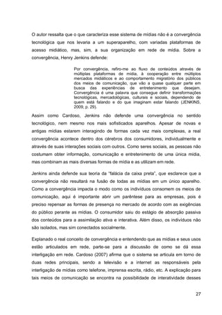 O autor ressalta que o que caracteriza esse sistema de mídias não é a convergência
tecnológica que nos levaria a um superaparelho, com variadas plataformas de
acesso midiático, mas, sim, a sua organização em rede de mídia. Sobre a
convergência, Henry Jenkins defende:

                     Por convergência, refiro-me ao fluxo de conteúdos através de
                     múltiplas plataformas de mídia, à cooperação entre múltiplos
                     mercados midiáticos e ao comportamento migratório dos públicos
                     dos meios de comunicação, que vão a quase qualquer parte em
                     busca das experiências de entretenimento que desejam.
                     Convergência é uma palavra que consegue definir transformações
                     tecnológicas, mercadológicas, culturais e sociais, dependendo de
                     quem está falando e do que imaginam estar falando (JENKINS,
                     2009, p. 29).

Assim como Cardoso, Jenkins não defende uma convergência no sentido
tecnológico, nem mesmo nos mais sofisticados aparelhos. Apesar de novas e
antigas mídias estarem interagindo de formas cada vez mais complexas, a real
convergência acontece dentro dos cérebros dos consumidores, individualmente e
através de suas interações sociais com outros. Como seres sociais, as pessoas não
costumam obter informação, comunicação e entretenimento de uma única mídia,
mas combinam as mais diversas formas de mídia e as utilizam em rede.

Jenkins ainda defende sua teoria da “falácia da caixa preta”, que esclarece que a
convergência não resultará na fusão de todas as mídias em um único aparelho.
Como a convergência impacta o modo como os indivíduos consomem os meios de
comunicação, aqui é importante abrir um parêntese para as empresas, pois é
preciso repensar as formas de presença no mercado de acordo com as exigências
do público perante as mídias. O consumidor saiu do estágio de absorção passiva
dos conteúdos para a assimilação ativa e interativa. Além disso, os indivíduos não
são isolados, mas sim conectados socialmente.

Explanado o real conceito de convergência e entendendo que as mídias e seus usos
estão articulados em rede, parte-se para a discussão de como se dá essa
interligação em rede. Cardoso (2007) afirma que o sistema se articula em torno de
duas redes principais, sendo a televisão e a internet as responsáveis pela
interligação de mídias como telefone, imprensa escrita, rádio, etc. A explicação para
tais meios de comunicação se encontra na possibilidade de interatividade desses


                                                                                  27
 