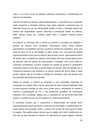meios, e na forma como as pessoas valorizam socialmente a interatividade da
internet e da televisão.

Falando de cada uma dessas mídias separadamente, o autor afirma que a televisão
ainda representa a atividade cotidiana mais vezes realizada. Lembrando que as
diferentes formas de uso da interatividade moldam a mídia, a televisão atende aos
anseios dos espectadores quando influencia a participação destes via telefone,
SMS, internet, cartas, etc., valendo, assim, tanto a resposta imediata quanto
posterior.

Na internet, os indivíduos têm a chance de escolher o conteúdo que desejam e
também de produzir seus conteúdos. Obviamente, outras mídias também
disponibilizam e possibilitam aos seus usuários a escolha dos conteúdos, como uma
troca de canal na TV ou de estação no rádio, porém, com uma gama de opções
exponencialmente menor que na internet. Não se pode, porém, ingenuamente deixar
de lembrar que o conteúdo da internet e dos demais meios de comunicação provém
de alianças entre os setores de comunicação e produção, mas nunca antes os
indivíduos considerados “comuns” puderam ter opções de produzir e compartilhar
conteúdos próprios como após a disseminação da internet, além de interagir com o
conteúdo lá disposto e até modificá-lo. A internet, através dos fóruns, blogs e redes
sociais, adquire não só um poder de difusão de conteúdos, mas uma grande zona
de expressão democrática de opiniões.

Diante do exposto, a internet se dissemina a uma velocidade espantosa se
comparada aos demais meios, sendo usada para as mais diversas finalidades. Não
se pode esquecer também de citar como razões para o crescimento do acesso à
internet a popularização do PC e dos posteriores aparelhos de computação
(celulares, net e notebooks, tablets, etc.), a facilidade de uso da World Wide Web
(www) e o aumento de seu uso no trabalho e no sistema educacional.

É importante lembrar que o crescimento e disseminação da internet foram
responsáveis pelo desenvolvimento e acréscimo de informação e entretenimento em
vários setores da sociedade, porém, o avanço não se deu de forma igual em todos
os lugares. Pelo gráfico abaixo nota-se que as regiões com maior incidência da cor
azul são as mais providas de internet, em detrimento de outras regiões. Fazendo

                                                                                  28
 