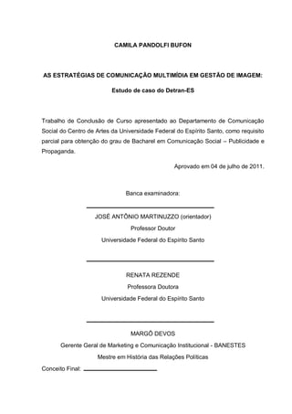 CAMILA PANDOLFI BUFON




AS ESTRATÉGIAS DE COMUNICAÇÃO MULTIMÍDIA EM GESTÃO DE IMAGEM:

                          Estudo de caso do Detran-ES




Trabalho de Conclusão de Curso apresentado ao Departamento de Comunicação
Social do Centro de Artes da Universidade Federal do Espírito Santo, como requisito
parcial para obtenção do grau de Bacharel em Comunicação Social – Publicidade e
Propaganda.

                                                 Aprovado em 04 de julho de 2011.



                               Banca examinadora:


                   JOSÉ ANTÔNIO MARTINUZZO (orientador)
                                 Professor Doutor
                      Universidade Federal do Espírito Santo




                               RENATA REZENDE
                                Professora Doutora
                      Universidade Federal do Espírito Santo




                                 MARGÔ DEVOS
       Gerente Geral de Marketing e Comunicação Institucional - BANESTES
                    Mestre em História das Relações Políticas
Conceito Final:
 