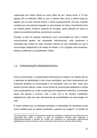 organização das mídias ditada por quem delas faz uso. Dessa forma, a TV tem
ligação com os telefones, SMS ou com a internet. Bem como a internet pode ter
ligação com as mais diversas mídias, e assim sucessivamente. Por isso, Cardoso
constata que uma estrutura baseada na comunicação em rede é reconhecida como
um sistema aberto, dinâmico, passível de inovação, sendo aplicado em todos os
pilares da sociedade (políticos, econômicos e sociais).

Portanto, a partir do exposto, entende-se como comunicação em rede o modelo
comunicacional gerado nas sociedades informacionais, onde predomina a
articulação das mídias em rede. Conceito advindo de uma sociedade em que a
comunicação interpessoal e de massa se fundem, e há a ligação entre emissores,
editores, audiências e, principalmente, mídias.




1.3. COMUNICAÇÃO ORGANIZACIONAL



Como já mencionado, à reorganização internacional do capital e do trabalho alia-se
a ascensão da globalização e das novas tecnologias, que foram responsáveis por
mudanças drásticas na comunicação e na sociedade como um todo. Esse novo
cenário mundial implicou, então, novas formas de comunicação adaptáveis a mídias
como computadores ou a mais variada gama de dispositivos multimídia. A sociedade
passa não apenas a conviver, mas a viver com e de maneira midiatizada,
adaptando-se cada vez mais intensamente às possibilidades da comunicação em
rede.

É nesse contexto que as empresas percebem a necessidade de enquadrar-se aos
novos modelos para se fazerem presentes e gerirem sua imagem 6, no âmbito da

6
 Em linhas gerais, imagem é a percepção conceitual e simbólica, a opinião que os públicos de uma
organização têm sobre a mesma, a partir da experiência concreta entre instituição e
usuários/consumidores e também em função dos processos de comunicação organizacional
estabelecidos (o que se comunica, como se comunica, para quem se comunica, entre outros).



                                                                                             31
 