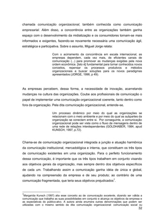 chamada comunicação organizacional, também conhecida como comunicação
empresarial. Além disso, a concorrência entre as organizações também ganha
espaço com o desenvolvimento da midiatização e os consumidores tornam-se mais
informados e exigentes, fazendo-se novamente necessária uma comunicação ágil,
estratégica e participativa. Sobre o assunto, Miguel Jorge relata:

                       Com o acirramento da concorrência em escala internacional, as
                       empresas dependem, cada vez mais, de eficientes canais de
                       comunicação (...) para promover as mudanças exigidas pela nova
                       ordem econômica. [Isto é] fundamental para tornar conhecidos novos
                       conceitos, repensar os processos produtivos e métodos
                       organizacionais e buscar soluções para os novos paradigmas
                       apresentados (JORGE, 1996, p 49).



As empresas percebem, dessa forma, a necessidade de inovação, acarretando
mudanças na cultura das organizações. Coube aos profissionais de comunicação o
papel de implementar uma comunicação organizacional coerente, tanto dentro como
fora da organização. Pela dita comunicação organizacional, entende-se,

                       Um processo dinâmico por meio do qual as organizações se
                       relacionam com o meio ambiente e por meio do qual as subpartes da
                       organização se conectam entre si. Por conseguinte, a comunicação
                       organizacional pode ser vista como o fluxo de mensagens dentro de
                       uma rede de relações interdependentes (GOLDHABER, 1984, apud
                       KUNSCH, 1997, p.72).



Chama-se de comunicação organizacional integrada a junção e atuação harmônica
da comunicação institucional, mercadológica e interna, que constituem os três tipos
de comunicação existentes em uma organização. Para o perfeito funcionamento
dessa comunicação, é importante que os três tipos trabalhem em conjunto visando
aos objetivos gerais da organização, mas sempre dentro dos objetivos específicos
de cada um. Trabalhando assim a comunicação ganha idéia de única e global,
ajudando na compreensão da empresa e de seu produto; ao contrário de uma
comunicação fragmentada, que teria seus objetivos prejudicados7.



7
 Margarida Kunsch (1997) alia esse conceito ao de comunicação excelente, dizendo ser válida a
comunicação que trabalha as suas possibilidades em conjunto e alcança os objetivos da empresa e
as expectativas do público-alvo. A autora ainda enumera outras denominações que podem ser
utilizadas com o mesmo sentido da dita comunicação organizacional: comunicação social ou
                                                                                            32
 