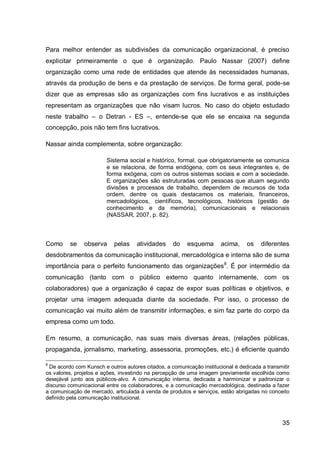 Para melhor entender as subdivisões da comunicação organizacional, é preciso
explicitar primeiramente o que é organização. Paulo Nassar (2007) define
organização como uma rede de entidades que atende às necessidades humanas,
através da produção de bens e da prestação de serviços. De forma geral, pode-se
dizer que as empresas são as organizações com fins lucrativos e as instituições
representam as organizações que não visam lucros. No caso do objeto estudado
neste trabalho – o Detran - ES –, entende-se que ele se encaixa na segunda
concepção, pois não tem fins lucrativos.

Nassar ainda complementa, sobre organização:

                        Sistema social e histórico, formal, que obrigatoriamente se comunica
                        e se relaciona, de forma endógena, com os seus integrantes e, de
                        forma exógena, com os outros sistemas sociais e com a sociedade.
                        E organizações são estruturadas com pessoas que atuam segundo
                        divisões e processos de trabalho, dependem de recursos de toda
                        ordem, dentre os quais destacamos os materiais, financeiros,
                        mercadológicos, científicos, tecnológicos, históricos (gestão de
                        conhecimento e da memória), comunicacionais e relacionais
                        (NASSAR, 2007, p. 82).



Como     se    observa     pelas     atividades    do    esquema       acima,    os    diferentes
desdobramentos da comunicação institucional, mercadológica e interna são de suma
importância para o perfeito funcionamento das organizações 8. É por intermédio da
comunicação (tanto com o público externo quanto internamente, com os
colaboradores) que a organização é capaz de expor suas políticas e objetivos, e
projetar uma imagem adequada diante da sociedade. Por isso, o processo de
comunicação vai muito além de transmitir informações, e sim faz parte do corpo da
empresa como um todo.

Em resumo, a comunicação, nas suas mais diversas áreas, (relações públicas,
propaganda, jornalismo, marketing, assessoria, promoções, etc.) é eficiente quando

8
 De acordo com Kunsch e outros autores citados, a comunicação institucional é dedicada a transmitir
os valores, projetos e ações, investindo na percepção de uma imagem previamente escolhida como
desejável junto aos públicos-alvo. A comunicação interna, dedicada a harmonizar e padronizar o
discurso comunicacional entre os colaboradores, e a comunicação mercadológica, destinada a fazer
a comunicação de mercado, articulada à venda de produtos e serviços, estão abrigadas no conceito
definido pela comunicação institucional.



                                                                                                35
 