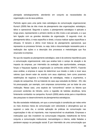 planejada   estrategicamente,   atendendo    em   conjunto   as   necessidades    da
organização e as de seus públicos.

Partindo agora para uma parte mais estratégica da comunicação organizacional,
Kunsch (2009) fala de três níveis de planejamento das organizações: estratégico,
tático e operacional. Segundo a autora, o planejamento estratégico é aplicado a
longo prazo, representando o primeiro dentre os três níveis a ser pensado, e o que
tem ligação com as grandes decisões da organização. O segundo nível, do
planejamento tático, é mais específico e direto, e busca realizar ações específicas e
eficazes. O terceiro e último nível trata-se do planejamento operacional, que
representa os processos formais, ou seja, toda a documentação necessária para a
realização das ações e a descrição dos processos e metodologias que fica
arquivada na empresa.

No que diz respeito ao planejamento estratégico, este é de extrema importância para
a comunicação organizacional, visto que analisa todo o campo de atuação e de
impacto da empresa, por intermédio da avaliação das oportunidades, ameaças,
forças e fraquezas ligadas à organização (a conhecida análise SWOT). Fazendo
essa análise, a empresa é capaz de determinar sua missão e visão e rever seus
valores (que devem estar de acordo com seus objetivos), bem como possíveis
redefinições de negócios e formulação de estratégias, metas e orçamentos, e
criação de campanhas. Em se tratando do caso aqui estudado do Detran - ES, não
há preocupação, por exemplo, com empresas concorrentes, por se tratar de uma
instituição. Nesse caso, uma espécie de “concorrência” seriam os fatores que
provocam acidentes de trânsito, como a ingestão de bebidas alcoólicas, tema
fortemente combatido na campanha. Kunsch (2009) alerta ainda para a importância
das pesquisas no desenvolvimento de planejamentos estratégicos.

Na dita sociedade midiatizada, em que a comunicação é constituída por redes entre
os mais diversos meios de comunicação com velocidade e abrangência que se
superam a cada dia, a correta aplicação de práticas de comunicação nas
organizações é não só importante, mas imprescindível na atualidade. Empresas e
instituições que não investirem na comunicação integrada, trabalhando de forma
conjunta a comunicação institucional, mercadológica e interna, estão fadadas a
perderem espaço na percepção social. É por intermédio de uma comunicação que
                                                                                  36
 