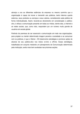 abranja e una as diferentes estâncias da empresa no mesmo caminho que a
organização é capaz de inovar e transmitir aos públicos, tanto internos quanto
externos, seus produtos ou serviços e seus valores, considerando cada público de
forma individualizada. Assim, levando-se obviamente em consideração o público-
alvo, é eficaz a comunicação presente em todas as mídias, dentre elas, a internet e
as redes sociais, que, como visto, respondem por um número muito grande de
usuários em escala global.

Partindo da premissa de ser essencial a comunicação em rede nas organizações,
para projetar ou manter determinada imagem perante a sociedade e se comunicar
com os públicos, é que o Detran - ES desenvolve estratégias e promove ações de
alcance de seu público-alvo nos meios on-line e off-line. Essas estratégias,
trabalhadas em conjunto mediante um planejamento de Comunicação determinado
pela instituição, serão mais bem avaliadas nas próximas seções.




                                                                                37
 