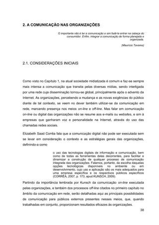 2. A COMUNICAÇÃO NAS ORGANIZAÇÕES

                          O importante não é ter a comunicação e sim fazê-la entrar na cabeça do
                                consumidor. Enfim, integrar a comunicação de forma planejada e
                                                                                     organizada.

                                                                             (Maurício Tavares)




2.1. CONSIDERAÇÕES INICIAIS



Como visto no Capítulo 1, na atual sociedade midiatizada é comum e faz-se sempre
mais intensa a comunicação que transita pelas diversas mídias, sendo interligada
por uma rede cuja disseminação tornou-se global, principalmente após o advento da
Internet. As organizações, percebendo a mudança e as novas exigências do público
diante de tal contexto, se veem no dever também utilizar-se da comunicação em
rede, marcando presença nos meios on-line e off-line. Mas falar em comunicação
on-line ou digital das organizações não se resume aos e-mails ou websites, e sim à
empresas que ganharam voz e personalidade na Internet, através do uso das
chamadas redes sociais.

Elizabeth Saad Corrêa fala que a comunicação digital não pode ser executada sem
se levar em consideração o contexto e as estratégias gerais das organizações,
definindo-a como

                    o uso das tecnologias digitais de informação e comunicação, bem
                    como de todas as ferramentas delas decorrentes, para facilitar e
                    dinamizar a construção de qualquer processo de comunicação
                    integrada das organizações. Falamos, portanto, da escolha daquelas
                    opções     tecnológicas  disponíveis    no   ambiente     ou   em
                    desenvolvimento, cujo uso e aplicação são os mais adequados para
                    uma empresa específica e os respectivos públicos específicos
                    (CORRÊA, 2007, p. 173, apud KUNSCH, 2009).

Partindo da importância lembrada por Kunsch da comunicação on-line executada
pelas organizações, e também dos processos off-line citados no primeiro capítulo no
âmbito da comunicação em rede, serão detalhadas aqui as principais possibilidades
de comunicação para públicos externos presentes nesses meios, que, quando
trabalhadas em conjunto, proporcionam resultados eficazes às organizações.
                                                                                             38
 