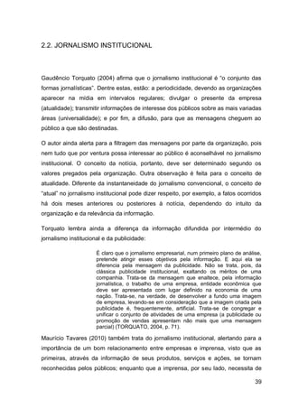 2.2. JORNALISMO INSTITUCIONAL



Gaudêncio Torquato (2004) afirma que o jornalismo institucional é “o conjunto das
formas jornalísticas”. Dentre estas, estão: a periodicidade, devendo as organizações
aparecer na mídia em intervalos regulares; divulgar o presente da empresa
(atualidade); transmitir informações de interesse dos públicos sobre as mais variadas
áreas (universalidade); e por fim, a difusão, para que as mensagens cheguem ao
público a que são destinadas.

O autor ainda alerta para a filtragem das mensagens por parte da organização, pois
nem tudo que por ventura possa interessar ao público é aconselhável no jornalismo
institucional. O conceito da notícia, portanto, deve ser determinado segundo os
valores pregados pela organização. Outra observação é feita para o conceito de
atualidade. Diferente da instantaneidade do jornalismo convencional, o conceito de
“atual” no jornalismo institucional pode dizer respeito, por exemplo, a fatos ocorridos
há dois meses anteriores ou posteriores à notícia, dependendo do intuito da
organização e da relevância da informação.

Torquato lembra ainda a diferença da informação difundida por intermédio do
jornalismo institucional e da publicidade:

                      É claro que o jornalismo empresarial, num primeiro plano de análise,
                      pretende atingir esses objetivos pela informação. E aqui ela se
                      diferencia pela mensagem da publicidade. Não se trata, pois, da
                      clássica publicidade institucional, exaltando os méritos de uma
                      companhia. Trata-se da mensagem que enaltece, pela informação
                      jornalística, o trabalho de uma empresa, entidade econômica que
                      deve ser apresentada com lugar definido na economia de uma
                      nação. Trata-se, na verdade, de desenvolver a fundo uma imagem
                      de empresa, levando-se em consideração que a imagem criada pela
                      publicidade é, frequentemente, artificial. Trata-se de congregar e
                      unificar o conjunto de atividades de uma empresa (a publicidade ou
                      promoção de vendas apresentam não mais que uma mensagem
                      parcial) (TORQUATO, 2004, p. 71).

Maurício Tavares (2010) também trata do jornalismo institucional, alertando para a
importância de um bom relacionamento entre empresas e imprensa, visto que as
primeiras, através da informação de seus produtos, serviços e ações, se tornam
reconhecidas pelos públicos; enquanto que a imprensa, por seu lado, necessita de

                                                                                       39
 