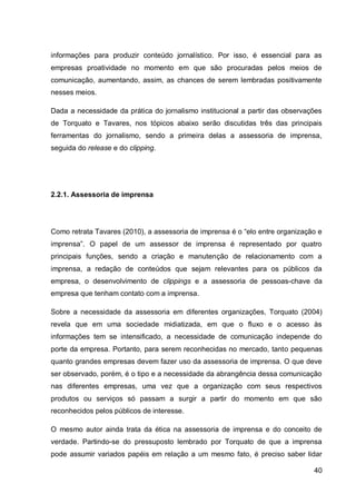 informações para produzir conteúdo jornalístico. Por isso, é essencial para as
empresas proatividade no momento em que são procuradas pelos meios de
comunicação, aumentando, assim, as chances de serem lembradas positivamente
nesses meios.

Dada a necessidade da prática do jornalismo institucional a partir das observações
de Torquato e Tavares, nos tópicos abaixo serão discutidas três das principais
ferramentas do jornalismo, sendo a primeira delas a assessoria de imprensa,
seguida do release e do clipping.




2.2.1. Assessoria de imprensa




Como retrata Tavares (2010), a assessoria de imprensa é o “elo entre organização e
imprensa”. O papel de um assessor de imprensa é representado por quatro
principais funções, sendo a criação e manutenção de relacionamento com a
imprensa, a redação de conteúdos que sejam relevantes para os públicos da
empresa, o desenvolvimento de clippings e a assessoria de pessoas-chave da
empresa que tenham contato com a imprensa.

Sobre a necessidade da assessoria em diferentes organizações, Torquato (2004)
revela que em uma sociedade midiatizada, em que o fluxo e o acesso às
informações tem se intensificado, a necessidade de comunicação independe do
porte da empresa. Portanto, para serem reconhecidas no mercado, tanto pequenas
quanto grandes empresas devem fazer uso da assessoria de imprensa. O que deve
ser observado, porém, é o tipo e a necessidade da abrangência dessa comunicação
nas diferentes empresas, uma vez que a organização com seus respectivos
produtos ou serviços só passam a surgir a partir do momento em que são
reconhecidos pelos públicos de interesse.

O mesmo autor ainda trata da ética na assessoria de imprensa e do conceito de
verdade. Partindo-se do pressuposto lembrado por Torquato de que a imprensa
pode assumir variados papéis em relação a um mesmo fato, é preciso saber lidar

                                                                               40
 