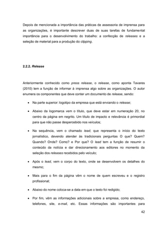 Depois de mencionada a importância das práticas de assessoria de imprensa para
as organizações, é importante descrever duas de suas tarefas de fundamental
importância para o desenvolvimento do trabalho: a confecção de releases e a
seleção de material para a produção do clipping.




2.2.2. Release




Anteriormente conhecido como press release, o release, como aponta Tavares
(2010) tem a função de informar à imprensa algo sobre as organizações. O autor
enumera os componentes que deve conter um documento de release, sendo:

      Na parte superior: logotipo da empresa que está enviando o release;

      Abaixo da logomarca vem o título, que deve estar em numeração 20, no
       centro da página em negrito. Um título de impacto e relevância é primordial
       para que não passe despercebido nos veículos;

      Na sequência, vem o chamado lead, que representa o início do texto
       jornalístico, devendo atender às tradicionais perguntas O que? Quem?
       Quando? Onde? Como? e Por que? O lead tem a função de resumir o
       conteúdo da notícia e dar direcionamento aos editores no momento da
       seleção dos releases recebidos pelo veículo;

      Após o lead, vem o corpo do texto, onde se desenvolvem os detalhes do
       mesmo;

      Mais para o fim da página vêm o nome de quem escreveu e o registro
       profissional;

      Abaixo do nome coloca-se a data em que o texto foi redigido;

      Por fim, vêm as informações adicionais sobre a empresa, como endereço,
       telefones, site, e-mail, etc. Essas informações são importantes para

                                                                               42
 
