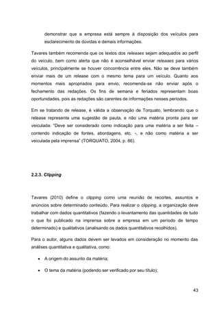demonstrar que a empresa está sempre à disposição dos veículos para
       esclarecimento de dúvidas e demais informações.

Tavares também recomenda que os textos dos releases sejam adequados ao perfil
do veículo, bem como alerta que não é aconselhável enviar releases para vários
veículos, principalmente se houver concorrência entre eles. Não se deve também
enviar mais de um release com o mesmo tema para um veículo. Quanto aos
momentos mais apropriados para envio, recomenda-se não enviar após o
fechamento das redações. Os fins de semana e feriados representam boas
oportunidades, pois as redações são carentes de informações nesses períodos.

Em se tratando de release, é válida a observação de Torquato, lembrando que o
release representa uma sugestão de pauta, e não uma matéria pronta para ser
veiculada: “Deve ser considerado como indicação para uma matéria a ser feita –
contendo indicação de fontes, abordagens, etc. -, e não como matéria a ser
veiculada pela imprensa” (TORQUATO, 2004, p. 86).




2.2.3. Clipping




Tavares (2010) define o clipping como uma reunião de recortes, assuntos e
anúncios sobre determinado conteúdo. Para realizar o clipping, a organização deve
trabalhar com dados quantitativos (fazendo o levantamento das quantidades de tudo
o que foi publicado na imprensa sobre a empresa em um período de tempo
determinado) e qualitativos (analisando os dados quantitativos recolhidos).

Para o autor, alguns dados devem ser levados em consideração no momento das
análises quantitativa e qualitativa, como:

      A origem do assunto da matéria;

      O tema da matéria (podendo ser verificado por seu título);



                                                                               43
 