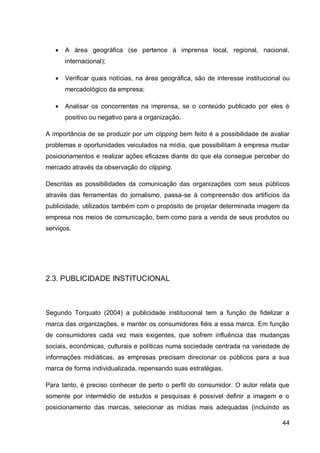    A área geográfica (se pertence à imprensa local, regional, nacional,
       internacional);

      Verificar quais notícias, na área geográfica, são de interesse institucional ou
       mercadológico da empresa;

      Analisar os concorrentes na imprensa, se o conteúdo publicado por eles é
       positivo ou negativo para a organização.

A importância de se produzir por um clipping bem feito é a possibilidade de avaliar
problemas e oportunidades veiculados na mídia, que possibilitam à empresa mudar
posicionamentos e realizar ações eficazes diante do que ela consegue perceber do
mercado através da observação do clipping.

Descritas as possibilidades da comunicação das organizações com seus públicos
através das ferramentas do jornalismo, passa-se à compreensão dos artifícios da
publicidade, utilizados também com o propósito de projetar determinada imagem da
empresa nos meios de comunicação, bem como para a venda de seus produtos ou
serviços.




2.3. PUBLICIDADE INSTITUCIONAL



Segundo Torquato (2004) a publicidade institucional tem a função de fidelizar a
marca das organizações, e manter os consumidores fiéis a essa marca. Em função
de consumidores cada vez mais exigentes, que sofrem influência das mudanças
sociais, econômicas, culturais e políticas numa sociedade centrada na variedade de
informações midiáticas, as empresas precisam direcionar os públicos para a sua
marca de forma individualizada, repensando suas estratégias.

Para tanto, é preciso conhecer de perto o perfil do consumidor. O autor relata que
somente por intermédio de estudos e pesquisas é possível definir a imagem e o
posicionamento das marcas, selecionar as mídias mais adequadas (incluindo as

                                                                                   44
 