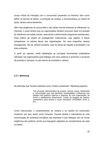 novas mídias de interação com o consumidor presentes na Internet), bem como
definir os bancos de dados, a promoção de vendas, o merchandising, as mídias de
apoio, dentre outros elementos.

Além das exigências do consumidor e das várias marcas tentando se diferenciar no
mercado, o autor lembra que as organizações também procuram estar em posição
de referência nas ações sociais, assumindo e patrocinando programas assistenciais.
Essa prática dá origem às propagandas institucionais, cujo objetivo é deixar
transparecer os valores éticos das organizações. No caso específico dessas
propagandas, não se vendem produtos, mas os ideais de respeito à sociedade e ao
meio ambiente.

A partir do exposto, serão detalhadas as principais ferramentas publicitárias
utilizadas nas organizações para dialogar com seus públicos e promover o consumo
de produtos e serviços, ou até mesmo de conceitos e valores.




2.3.1. Marketing




Na definição que Tavares classifica como “ampla e atualizada”, Marketing significa:

                     “Um processo administrativo de produto, serviço, preço, distribuição
                     e comunicação, que visa identificar necessidades e influenciar nos
                     desejos dos públicos internos e externos de uma organização, de
                     forma a satisfazê-los eficazmente. Cuidar da imagem da mesma,
                     orientando-a para futuros e novos mercados” (TAVARES, 2010, p.
                     81).



Como mencionado, o comportamento de compra e os valores do consumidor
mudaram, por isso, assim como Torquato, Tavares lembra a importância de uma
comunicação de marketing inovadora nas empresas e que dialogue com as novas
exigências dos públicos, tendo sua linguagem adaptada às características de cada
um deles.


                                                                                      45
 