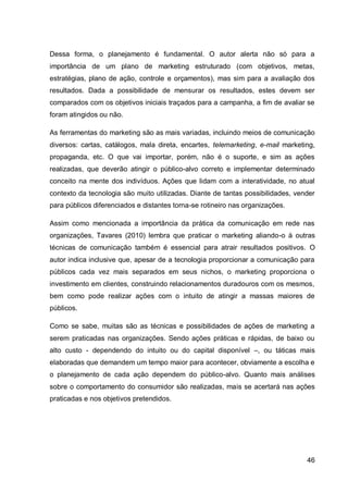 Dessa forma, o planejamento é fundamental. O autor alerta não só para a
importância de um plano de marketing estruturado (com objetivos, metas,
estratégias, plano de ação, controle e orçamentos), mas sim para a avaliação dos
resultados. Dada a possibilidade de mensurar os resultados, estes devem ser
comparados com os objetivos iniciais traçados para a campanha, a fim de avaliar se
foram atingidos ou não.

As ferramentas do marketing são as mais variadas, incluindo meios de comunicação
diversos: cartas, catálogos, mala direta, encartes, telemarketing, e-mail marketing,
propaganda, etc. O que vai importar, porém, não é o suporte, e sim as ações
realizadas, que deverão atingir o público-alvo correto e implementar determinado
conceito na mente dos indivíduos. Ações que lidam com a interatividade, no atual
contexto da tecnologia são muito utilizadas. Diante de tantas possibilidades, vender
para públicos diferenciados e distantes torna-se rotineiro nas organizações.

Assim como mencionada a importância da prática da comunicação em rede nas
organizações, Tavares (2010) lembra que praticar o marketing aliando-o à outras
técnicas de comunicação também é essencial para atrair resultados positivos. O
autor indica inclusive que, apesar de a tecnologia proporcionar a comunicação para
públicos cada vez mais separados em seus nichos, o marketing proporciona o
investimento em clientes, construindo relacionamentos duradouros com os mesmos,
bem como pode realizar ações com o intuito de atingir a massas maiores de
públicos.

Como se sabe, muitas são as técnicas e possibilidades de ações de marketing a
serem praticadas nas organizações. Sendo ações práticas e rápidas, de baixo ou
alto custo - dependendo do intuito ou do capital disponível –, ou táticas mais
elaboradas que demandem um tempo maior para acontecer, obviamente a escolha e
o planejamento de cada ação dependem do público-alvo. Quanto mais análises
sobre o comportamento do consumidor são realizadas, mais se acertará nas ações
praticadas e nos objetivos pretendidos.




                                                                                 46
 