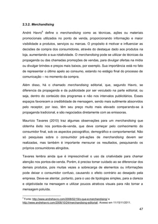 2.3.2. Merchandising

André Havro9 define o merchandising como as técnicas, ações ou materiais
promocionais utilizados no ponto de venda, proporcionando informação e maior
visibilidade a produtos, serviços ou marcas. O propósito é motivar e influenciar as
decisões de compra dos consumidores, através do destaque dado aos produtos na
loja, aumentando a sua rotatividade. O merchandising pode se utilizar de técnicas da
propaganda ou das chamadas promoções de vendas, para divulgar ofertas na mídia
ou divulgar brindes e preços mais baixos, por exemplo. Sua importância está no fato
de representar o último apelo ao consumo, estando no estágio final do processo de
comunicação – no momento da compra.

Além disso, há o chamado merchandising editorial, que, segundo Havro, se
diferencia da propaganda e da publicidade por ser veiculado na parte editorial, ou
seja, dentro do conteúdo dos programas e não nos intervalos publicitários. Esses
espaços favorecem a credibilidade de mensagem, sendo mais sutilmente absorvidos
pelo receptor, por isso, têm seu preço muito mais elevado comparando-se à
propaganda tradicional, e são negociados diretamente com as emissoras.

Maurício Tavares (2010) traz algumas observações para um merchandising que
obtenha êxito nos pontos-de-venda, que deve começar pelo conhecimento do
consumidor final, sob os aspectos psicográfico, demográfico e comportamental. Não
só pesquisas sobre o consumidor pré-ações de merchandising devem ser
realizadas, mas também é importante mensurar os resultados, pesquisando os
próprios consumidores atingidos.

Tavares lembra ainda que é imprescindível o uso da criatividade para chamar
atenção nos pontos-de-venda. Porém, é preciso tomar cuidado ao se diferenciar dos
demais produtos, pois muitas vezes a sobrecarga de elementos ou informações
pode deixar o consumidor confuso, causando o efeito contrário ao desejado pela
empresa. Deve-se atentar, portanto, para o uso de tipologias simples, para a clareza
e objetividade na mensagem e utilizar poucos atrativos visuais para não tornar a
mensagem poluída.

9
 Fonte: http://www.andrehavro.com/2008/02/19/o-que-e-merchandising/ e
http://www.andrehavro.com/2008/10/24/merchandising-editorial/. Acesso em 11/15/11/2011.

                                                                                          47
 
