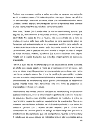 Produzir uma mensagem criativa e saber aproveitar os espaços nos pontos-de-
venda, considerando-se o público-alvo do produto, são regras básicas para eficácia
do merchandising. Deve-se ter em mente, ainda, que cada material disposto na loja
(cartazes, brindes, displays) tem um impacto, por isso a importância de se conhecer
a fundo o consumidor final do produto ou serviço em questão.

Além disso, Tavares (2010) alerta sobre os usos do merchandising editorial, que,
segundo ele, deve obedecer a três pilares: discrição, coerência com o contexto e
objetividade. Nos casos de filmes e novelas, não é aconselhado citar o nome do
produto, devendo a ação fazer parte do contexto da cena, aparecendo, assim, de
forma mais sutil ao telespectador. Já em programas de auditório, cabe a citação e a
demonstração do produto ou serviço. Muito importante também é a escolha das
personalidades, pois as pessoas costumam associar a imagem do artista à imagem
da marca anunciada. Portanto, é preferível que a pessoa escolhida tenha alguma
relação com o negócio divulgado e que tenha boa imagem perante os públicos da
organização.

Por fim, o autor trata do merchandising ligado às causas sociais. Sobre o assunto,
ele alerta que a causa social e o roteiro da programação devem ter ligação, bem
como os atores envolvidos precisam ter alguma relação com o tema, pelo motivo
descrito no parágrafo anterior. Em virtude da identificação que o público brasileiro
tem com as novelas, elas ganharam credibilidade e números elevados de audiência,
proporcionando ao merchandising social grandes possibilidades de repercussão
quando inserido nesse meio, tornando-se uma boa forma de pressionar as
organizações envolvidas com a causa.

Principalmente nas novelas, uma das vantagens do merchandising é o alcance de
públicos diferenciados, desde o telespectador da periferia até as classes mais altas
da população. Devido à suas grandes possibilidades de resultados, a prática do
merchandising representa excelentes oportunidades às organizações. Não só as
empresas, mas também as emissoras e o público saem ganhando com a prática. As
emissoras ganham com o espaço vendido, enquanto que o público toma
conhecimento de um novo produto ou serviço ao mesmo tempo em que busca o
entretenimento da programação que está acompanhando. Quando o merchandising
é voltado para as causas sociais, as instituições também são beneficiadas, pois a
                                                                                 48
 