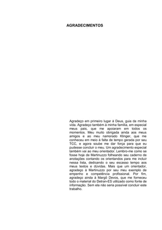 AGRADECIMENTOS




 Agradeço em primeiro lugar à Deus, guia da minha
 vida. Agradeço também à minha família, em especial
 meus pais, que me apoiaram em todos os
 momentos. Meu muito obrigada ainda aos meus
 amigos e ao meu namorado Klinger, que me
 conheceu em meio à falta de tempo gerada por seu
 TCC, e agora soube me dar força para que eu
 pudesse concluir o meu. Um agradecimento especial
 também vai ao meu orientador. Lembro-me como se
 fosse hoje de Martinuzzo folheando seu caderno de
 anotações contando os orientandos para me incluir
 nessa lista, dedicando o seu escasso tempo aos
 meus textos e dúvidas. Mais que um orientador,
 agradeço à Martinuzzo por seu meu exemplo de
 empenho e competência profissional. Por fim,
 agradeço ainda à Margô Devos, que me forneceu
 todo o material do Detran-ES utilizado como fonte de
 informação. Sem ela não seria possível concluir este
 trabalho.
 
