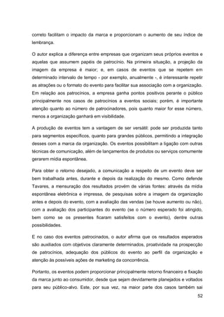 correto facilitam o impacto da marca e proporcionam o aumento de seu índice de
lembrança.

O autor explica a diferença entre empresas que organizam seus próprios eventos e
aquelas que assumem papéis de patrocínio. Na primeira situação, a projeção da
imagem da empresa é maior; e, em casos de eventos que se repetem em
determinado intervalo de tempo - por exemplo, anualmente -, é interessante repetir
as atrações ou o formato do evento para facilitar sua associação com a organização.
Em relação aos patrocínios, a empresa ganha pontos positivos perante o público
principalmente nos casos de patrocínios a eventos sociais; porém, é importante
atenção quanto ao número de patrocinadores, pois quanto maior for esse número,
menos a organização ganhará em visibilidade.

A produção de eventos tem a vantagem de ser versátil: pode ser produzida tanto
para segmentos específicos, quanto para grandes públicos, permitindo a integração
desses com a marca da organização. Os eventos possibilitam a ligação com outras
técnicas de comunicação, além de lançamentos de produtos ou serviços comumente
gerarem mídia espontânea.

Para obter o retorno desejado, a comunicação a respeito de um evento deve ser
bem trabalhada antes, durante e depois da realização do mesmo. Como defende
Tavares, a mensuração dos resultados provém de várias fontes: através da mídia
espontânea eletrônica e impressa, de pesquisas sobre a imagem da organização
antes e depois do evento, com a avaliação das vendas (se houve aumento ou não),
com a avaliação dos participantes do evento (se o número esperado foi atingido,
bem como se os presentes ficaram satisfeitos com o evento), dentre outras
possibilidades.

E no caso dos eventos patrocinados, o autor afirma que os resultados esperados
são auxiliados com objetivos claramente determinados, proatividade na prospecção
de patrocínios, adequação dos públicos do evento ao perfil da organização e
atenção às possíveis ações de marketing da concorrência.

Portanto, os eventos podem proporcionar principalmente retorno financeiro e fixação
da marca junto ao consumidor, desde que sejam devidamente planejados e voltados
para seu público-alvo. Este, por sua vez, na maior parte dos casos também sai
                                                                                52
 