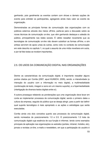 ganhando, pois geralmente os eventos contam com shows e demais opções de
evento para entreter os participantes, agregando ainda mais valor ao evento da
organização.

Demonstradas as principais formas de comunicação das organizações com os
públicos externos através dos meios off-line, parte-se para a discussão sobre as
novas técnicas de comunicação on-line, que vêm ganhando destaque e adesão do
público, principalmente nas redes sociais. É válido ressaltar novamente que as
tecnologias de comunicação on-line não devem substituir as formas off-line, e sim
ambas servirem de apoio umas às outras, como visto no contexto da comunicação
em rede descrito no capítulo 1, no qual o assunto de uma mídia reverbera em outra,
e por tal fato todas se revelam importantes.




2.5. OS USOS DA COMUNICAÇÃO DIGITAL NAS ORGANIZAÇÕES



Dentre as características da comunicação digital, é importante ressaltar alguns
pontos citados por Corrêa (2007, apud KUNSCH, 2009), sendo: a interatividade (a
interação do usuário com a informação no meio digital), a multimedialidade
(combinação de texto, imagem e sons em um mesmo suporte), e a hipermedialidade
(interligação de diversos textos digitais entre si).

A autora prossegue relatando as ponderações que uma organização deve levar em
conta ao implementar processos de comunicação digital, sendo o primeiro deles a
cultura da empresa, seguido do público que se deseja atingir, para a partir daí definir
qual suporte tecnológico é mais apropriado e as ações e estratégias que serão
executadas.

Corrêa ainda cria dois conceitos quanto aos processos da comunicação digital,
sendo nomeados de posicionamento 1.0 e 2.0. O posicionamento 1.0 trata da
comunicação digital cuja essência de sua função é informar, tendo como exemplos
principais de aplicação nas organizações os websites (portais, intranet, hotsites, etc),
jornais e revistas on-line, e-mails e newsletters, em que a participação do usuário é
                                                                                     53
 