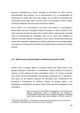 pequena, restringindo-se a fóruns, enquetes ou formulários de “Fale conosco”
disponibilizados pela empresa. Já no posicionamento 2.0, as possibilidades de
intervenção do usuário são muito mais amplas, por se tratar de instrumentos de
comunicação como blogs, SMS, YouTube, Flickr e comunidades no Orkut, Twitter,
Facebook e MySpace, assunto de que tratará esse capítulo.

Se no cenário 1.0 a comunicação se dá numa única direção e a preocupação é
apenas fazer com que a mensagem chegue ao receptor, no caso do cenário 2.0 há
muito mais para se levar em conta, pois o usuário ganha o poder de ser a principal
forma de disseminação da mensagem, além de ter muito mais influência no
momento de aceitar receber a mensagem ou não. Assim, Corrêa ainda lembra que
quanto mais integrada e voltada para os públicos específicos for a mensagem digital,
mais chances a empresa tem de manter uma relação eficaz e duradoura com esses
públicos.




2.5.1. Mídias sociais, geração digital e marketing de guerrilha na Web




Grosso modo, a geração digital é a geração usuária das mídias sociais. Uma
geração habituada à velocidade e à versatilidade, usuária celulares com acesso à
Internet e e-mail, câmeras de vídeo e fotográficas, rádio e TV, música no formato
mp3, dentre outras funcionalidades. Uma geração acostumada com o hipertexto 10,
que deixou de ser apenas receptora de informação para transformar-se em
formadora e transmissora de conteúdo. Falando de geração digital e sua
participação na produção de conteúdos, André Telles menciona os blogueiros e sua
importância:

                         Hoje, cerca de 50 a 100 milhões de blogueiros se comunicam pela
                         Internet, expressando ideias e experiências com produtos e
                         compartilhando informações sobre empresas e negócios. Com tantas
                         vozes sendo ouvidas, essa mídia constitui um fórum mundial. O

10
   Para André Telles (2009, p. 15) hipertexto é a escrita de texto não seqüencial, que proporciona a
interligação de informações entre outros textos, através de hiperlinks.

                                                                                                       54
 