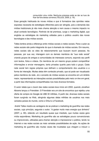 consumidor virou mídia. Nenhuma empresa pode se dar ao luxo de
                     ficar de fora dessa conversa (TELLES, 2009, p. 18).

Essa geração habituada às novas mídias e que é formadora das opiniões nelas
expostas necessita de estratégias diferentes para ser atingida, pois a demanda das
mídias tradicionais já não mais chama atenção e nem causa o mesmo impacto no
atual contexto tecnológico. Partindo de tal premissa, surge o marketing digital, que
engloba as estratégias de marketing voltadas para o público usuário das novas
tecnologias e das mídias sociais.

Telles lembra ainda a diferença entre mídias sociais e redes sociais. Para o autor as
redes sociais são parte integrante do que é chamado de mídias sociais. Em resumo,
redes sociais são os sites de relacionamento que buscam reunir pessoas. As
pessoas, por sua vez, interagem com os demais membros de “sua rede social”
criando grupos de amigos e comunidades de interesses comuns, expondo seu perfil
com textos, fotos e vídeos. Os membros de um mesmo grupo podem compartilhar
informações e enviar mensagens, tanto privadas quanto para todo o grupo. Cada
rede social tem regras próprias que definem o comportamento dos usuários e a
forma de interação. Muitas delas têm conteúdo privado, que só pode ser visualizado
pelos membros da rede. Já o conceito de mídias sociais se encontra em um âmbito
maior, representando as interações sociais possibilitadas pelo meio on-line em geral,
a partir das informações compartilhadas nos mais diversos formatos.

O autor relata que o boom das redes sociais teve início em 2002, quando Jonathan
Abrams lançou o Friendster. O Friendster era um site de encontros que rejeitou uma
oferta de compra do Google de U$$ 30 milhões. A partir daí, diversas redes sociais
foram surgindo na Web, atingindo algumas delas milhões de usuários nos mais
variados países do mundo, como o Orkut e o Facebook.

André Telles mostra as vantagens de se praticar o marketing de guerrilha nas redes
sociais, cujo princípio, segundo o autor, “é gastar muito mais energia que dinheiro”
(2007, p. 80), obtendo um resultado quase que imediato, que muitas vezes gera
mídia espontânea. Marketing de guerrilha são as estratégias pouco convencionais
ou imprevisíveis, utilizadas para chamar atenção e impressionar o público, tendo na
Internet e nas redes sociais as mais variadas possibilidades de ação. As ações de
marketing de guerrilha são muitas vezes tão inusitadas que chegam a induzir o

                                                                                  55
 