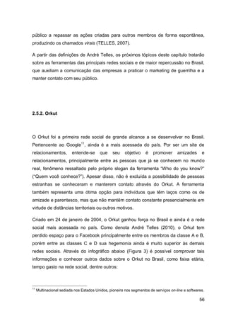público a repassar as ações criadas para outros membros de forma espontânea,
produzindo os chamados virais (TELLES, 2007).

A partir das definições de André Telles, os próximos tópicos deste capítulo tratarão
sobre as ferramentas das principais redes sociais e de maior repercussão no Brasil,
que auxiliam a comunicação das empresas a praticar o marketing de guerrilha e a
manter contato com seu público.




2.5.2. Orkut




O Orkut foi a primeira rede social de grande alcance a se desenvolver no Brasil.
Pertencente ao Google11, ainda é a mais acessada do país. Por ser um site de
relacionamentos,         entende-se      que     seu    objetivo    é   promover      amizades      e
relacionamentos, principalmente entre as pessoas que já se conhecem no mundo
real, fenômeno ressaltado pelo próprio slogan da ferramenta “Who do you know?”
(“Quem você conhece?”). Apesar disso, não é excluída a possibilidade de pessoas
estranhas se conheceram e manterem contato através do Orkut. A ferramenta
também representa uma ótima opção para indivíduos que têm laços como os de
amizade e parentesco, mas que não mantêm contato constante presencialmente em
virtude de distâncias territoriais ou outros motivos.

Criado em 24 de janeiro de 2004, o Orkut ganhou força no Brasil e ainda é a rede
social mais acessada no país. Como denota André Telles (2010), o Orkut tem
perdido espaço para o Facebook principalmente entre os membros da classe A e B,
porém entre as classes C e D sua hegemonia ainda é muito superior às demais
redes sociais. Através do infográfico abaixo (Figura 3) é possível comprovar tais
informações e conhecer outros dados sobre o Orkut no Brasil, como faixa etária,
tempo gasto na rede social, dentre outros:



11
     Multinacional sediada nos Estados Unidos, pioneira nos segmentos de serviços on-line e softwares.

                                                                                                   56
 