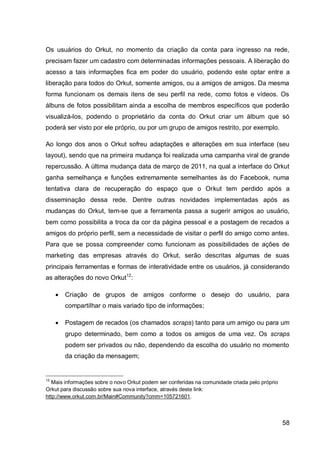 Os usuários do Orkut, no momento da criação da conta para ingresso na rede,
precisam fazer um cadastro com determinadas informações pessoais. A liberação do
acesso a tais informações fica em poder do usuário, podendo este optar entre a
liberação para todos do Orkut, somente amigos, ou a amigos de amigos. Da mesma
forma funcionam os demais itens de seu perfil na rede, como fotos e vídeos. Os
álbuns de fotos possibilitam ainda a escolha de membros específicos que poderão
visualizá-los, podendo o proprietário da conta do Orkut criar um álbum que só
poderá ser visto por ele próprio, ou por um grupo de amigos restrito, por exemplo.

Ao longo dos anos o Orkut sofreu adaptações e alterações em sua interface (seu
layout), sendo que na primeira mudança foi realizada uma campanha viral de grande
repercussão. A última mudança data de março de 2011, na qual a interface do Orkut
ganha semelhança e funções extremamente semelhantes às do Facebook, numa
tentativa clara de recuperação do espaço que o Orkut tem perdido após a
disseminação dessa rede. Dentre outras novidades implementadas após as
mudanças do Orkut, tem-se que a ferramenta passa a sugerir amigos ao usuário,
bem como possibilita a troca da cor da página pessoal e a postagem de recados a
amigos do próprio perfil, sem a necessidade de visitar o perfil do amigo como antes.
Para que se possa compreender como funcionam as possibilidades de ações de
marketing das empresas através do Orkut, serão descritas algumas de suas
principais ferramentas e formas de interatividade entre os usuários, já considerando
as alterações do novo Orkut12:

        Criação de grupos de amigos conforme o desejo do usuário, para
         compartilhar o mais variado tipo de informações;

        Postagem de recados (os chamados scraps) tanto para um amigo ou para um
         grupo determinado, bem como a todos os amigos de uma vez. Os scraps
         podem ser privados ou não, dependendo da escolha do usuário no momento
         da criação da mensagem;


12
   Mais informações sobre o novo Orkut podem ser conferidas na comunidade criada pelo próprio
Orkut para discussão sobre sua nova interface, através deste link:
http://www.orkut.com.br/Main#Community?cmm=105721601.



                                                                                                58
 