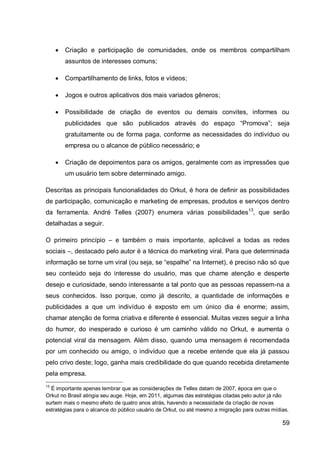    Criação e participação de comunidades, onde os membros compartilham
         assuntos de interesses comuns;

        Compartilhamento de links, fotos e vídeos;

        Jogos e outros aplicativos dos mais variados gêneros;

        Possibilidade de criação de eventos ou demais convites, informes ou
         publicidades que são publicados através do espaço “Promova”; seja
         gratuitamente ou de forma paga, conforme as necessidades do indivíduo ou
         empresa ou o alcance de público necessário; e

        Criação de depoimentos para os amigos, geralmente com as impressões que
         um usuário tem sobre determinado amigo.

Descritas as principais funcionalidades do Orkut, é hora de definir as possibilidades
de participação, comunicação e marketing de empresas, produtos e serviços dentro
da ferramenta. André Telles (2007) enumera várias possibilidades 13, que serão
detalhadas a seguir.

O primeiro princípio – e também o mais importante, aplicável a todas as redes
sociais –, destacado pelo autor é a técnica do marketing viral. Para que determinada
informação se torne um viral (ou seja, se “espalhe” na Internet), é preciso não só que
seu conteúdo seja do interesse do usuário, mas que chame atenção e desperte
desejo e curiosidade, sendo interessante a tal ponto que as pessoas repassem-na a
seus conhecidos. Isso porque, como já descrito, a quantidade de informações e
publicidades a que um indivíduo é exposto em um único dia é enorme; assim,
chamar atenção de forma criativa e diferente é essencial. Muitas vezes seguir a linha
do humor, do inesperado e curioso é um caminho válido no Orkut, e aumenta o
potencial viral da mensagem. Além disso, quando uma mensagem é recomendada
por um conhecido ou amigo, o indivíduo que a recebe entende que ela já passou
pelo crivo deste; logo, ganha mais credibilidade do que quando recebida diretamente
pela empresa.
13
  É importante apenas lembrar que as considerações de Telles datam de 2007, época em que o
Orkut no Brasil atingia seu auge. Hoje, em 2011, algumas das estratégias citadas pelo autor já não
surtem mais o mesmo efeito de quatro anos atrás, havendo a necessidade da criação de novas
estratégias para o alcance do público usuário de Orkut, ou até mesmo a migração para outras mídias.

                                                                                                59
 