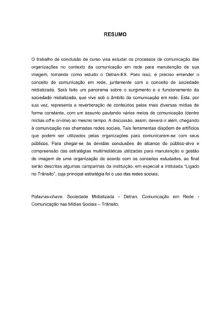 RESUMO



O trabalho de conclusão de curso visa estudar os processos de comunicação das
organizações no contexto da comunicação em rede para manutenção de sua
imagem, tomando como estudo o Detran-ES. Para isso, é preciso entender o
conceito de comunicação em rede, juntamente com o conceito de sociedade
midiatizada. Será feito um panorama sobre o surgimento e o funcionamento da
sociedade midiatizada, que vive sob o âmbito da comunicação em rede. Esta, por
sua vez, representa a reverberação de conteúdos pelas mais diversas mídias de
forma constante, com um assunto pautando vários meios de comunicação (dentre
mídias off e on-line) ao mesmo tempo. A discussão, assim, deverá ir além, chegando
à comunicação nas chamadas redes sociais. Tais ferramentas dispõem de artifícios
que podem ser utilizados pelas organizações para comunicarem-se com seus
públicos. Para chegar-se às devidas conclusões de alcance do público-alvo e
compreensão das estratégias multimidiáticas utilizadas para manutenção e gestão
de imagem de uma organização de acordo com os conceitos estudados, ao final
serão descritas algumas campanhas da instituição, em especial a intitulada “Ligado
no Trânsito”, cuja principal estratégia foi o uso das redes sociais.




Palavras-chave: Sociedade Midiatizada - Detran, Comunicação em Rede -
Comunicação nas Mídias Sociais – Trânsito.
 