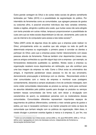 Outra grande vantagem do Orkut e de outras redes sociais de gênero semelhante
lembradas por Telles (2010) é a possibilidade de segmentação do público. Por
intermédio de ferramentas como as comunidades, que agregam pessoas de gostos
ou costumes afins, é possível encontrar indivíduos das mais variadas vertentes,
idades e regiões, atingindo o público-alvo exato, que muitas vezes não seria atingido
com tanta precisão em outras mídias, tampouco proporcionariam a possibilidade de
custo zero que as redes sociais disponibilizam (a não ser, obviamente, pelo custo do
uso da internet e do computador para acesso a tais redes sociais) 14.

Telles (2007) ainda dá algumas dicas de ações que a empresa pode realizar no
Orkut, principalmente entre os usuários que são amigos na rede do perfil de
determinada empresa ou organização: o primeiro passo é convidar os clientes a
participar do Orkut, para que a empresa possa manter relacionamento com essas
pessoas através da ferramenta. Pode-se também criar depoimentos (nesse caso,
para os amigos conhecidos ou que têm algum laço com a empresa - por exemplo, os
fornecedores) destacando qualidades ou aptidões. Muitas vezes a empresa ou
organização receberá novos depoimentos em retribuição, que vão contribuir para
uma boa imagem da empresa na rede. Como o Orkut avisa os aniversários dos
amigos, é importante parabenizar essas pessoas no dia de seu aniversário,
demonstrando preocupação e lembrança com os clientes. Recomendado ainda é
criar comunidades com a marca da empresa e monitorar suas postagens
constantemente, deixando-a sempre atualizada e livre de conteúdo indesejado, bem
como visitar comunidades relacionadas ao produto ou serviço, tanto para conhecer
os assuntos debatidos pelo público quanto para divulgar os produtos ou serviços
também nessas comunidades (de forma sutil, sem deixar a divulgação com
característica de spam), ou estabelecer parcerias com os moderadores dessas
comunidades. Comunidades diferentes representam importantes espaços de
seguimentos de públicos diferenciados, contendo a mais variada gama de gostos e
estilos, por isso é necessário conhecer e se manter presente em todos os tipos de
comunidade que tenham relação com os públicos da organização. Além disso, é
visado divulgar e promover eventos ligados à marca e à empresa. E, por fim, nos

14
  Sobre as comunidades nas mídias socais, Lemos (2002, p. 93, apud RECUERO, 2009, p. 137) as
define como “agregações em torno de interesses comuns, independentes de fronteiras ou
demarcações territoriais fixas”.

                                                                                           60
 
