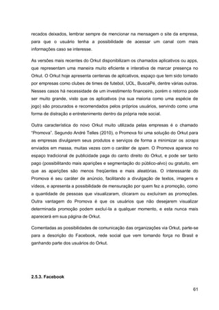recados deixados, lembrar sempre de mencionar na mensagem o site da empresa,
para que o usuário tenha a possibilidade de acessar um canal com mais
informações caso se interesse.

As versões mais recentes do Orkut disponibilizam os chamados aplicativos ou apps,
que representam uma maneira muito eficiente e interativa de marcar presença no
Orkut. O Orkut hoje apresenta centenas de aplicativos, espaço que tem sido tomado
por empresas como clubes de times de futebol, UOL, BuscaPé, dentre várias outras.
Nesses casos há necessidade de um investimento financeiro, porém o retorno pode
ser muito grande, visto que os aplicativos (na sua maioria como uma espécie de
jogo) são procurados e recomendados pelos próprios usuários, servindo como uma
forma de distração e entretenimento dentro da própria rede social.

Outra característica do novo Orkut muito utilizada pelas empresas é o chamado
“Promova”. Segundo André Telles (2010), o Promova foi uma solução do Orkut para
as empresas divulgarem seus produtos e serviços de forma a minimizar os scraps
enviados em massa, muitas vezes com o caráter de spam. O Promova aparece no
espaço tradicional de publicidade paga do canto direito do Orkut, e pode ser tanto
pago (possibilitando mais aparições e segmentação do público-alvo) ou gratuito, em
que as aparições são menos freqüentes e mais aleatórias. O interessante do
Promova é seu caráter de anúncio, facilitando a divulgação de textos, imagens e
vídeos, e apresenta a possibilidade de mensuração por quem fez a promoção, como
a quantidade de pessoas que visualizaram, clicaram ou excluíram as promoções.
Outra vantagem do Promova é que os usuários que não desejarem visualizar
determinada promoção podem excluí-la a qualquer momento, e esta nunca mais
aparecerá em sua página de Orkut.

Comentadas as possibilidades de comunicação das organizações via Orkut, parte-se
para a descrição do Facebook, rede social que vem tomando força no Brasil e
ganhando parte dos usuários do Orkut.




2.5.3. Facebook

                                                                               61
 
