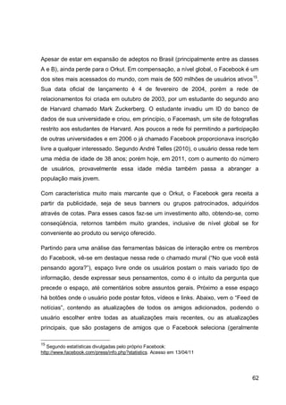 Apesar de estar em expansão de adeptos no Brasil (principalmente entre as classes
A e B), ainda perde para o Orkut. Em compensação, a nível global, o Facebook é um
dos sites mais acessados do mundo, com mais de 500 milhões de usuários ativos 15.
Sua data oficial de lançamento é 4 de fevereiro de 2004, porém a rede de
relacionamentos foi criada em outubro de 2003, por um estudante do segundo ano
de Harvard chamado Mark Zuckerberg. O estudante invadiu um ID do banco de
dados de sua universidade e criou, em princípio, o Facemash, um site de fotografias
restrito aos estudantes de Harvard. Aos poucos a rede foi permitindo a participação
de outras universidades e em 2006 o já chamado Facebook proporcionava inscrição
livre a qualquer interessado. Segundo André Telles (2010), o usuário dessa rede tem
uma média de idade de 38 anos; porém hoje, em 2011, com o aumento do número
de usuários, provavelmente essa idade média também passa a abranger a
população mais jovem.

Com característica muito mais marcante que o Orkut, o Facebook gera receita a
partir da publicidade, seja de seus banners ou grupos patrocinados, adquiridos
através de cotas. Para esses casos faz-se um investimento alto, obtendo-se, como
conseqüência, retornos também muito grandes, inclusive de nível global se for
conveniente ao produto ou serviço oferecido.

Partindo para uma análise das ferramentas básicas de interação entre os membros
do Facebook, vê-se em destaque nessa rede o chamado mural (“No que você está
pensando agora?”), espaço livre onde os usuários postam o mais variado tipo de
informação, desde expressar seus pensamentos, como é o intuito da pergunta que
precede o espaço, até comentários sobre assuntos gerais. Próximo a esse espaço
há botões onde o usuário pode postar fotos, vídeos e links. Abaixo, vem o “Feed de
notícias”, contendo as atualizações de todos os amigos adicionados, podendo o
usuário escolher entre todas as atualizações mais recentes, ou as atualizações
principais, que são postagens de amigos que o Facebook seleciona (geralmente

15
   Segundo estatísticas divulgadas pelo próprio Facebook:
http://www.facebook.com/press/info.php?statistics. Acesso em 13/04/11




                                                                                62
 