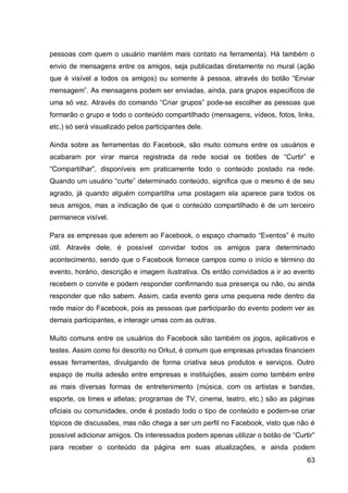 pessoas com quem o usuário mantém mais contato na ferramenta). Há também o
envio de mensagens entre os amigos, seja publicadas diretamente no mural (ação
que é visível a todos os amigos) ou somente à pessoa, através do botão “Enviar
mensagem”. As mensagens podem ser enviadas, ainda, para grupos específicos de
uma só vez. Através do comando “Criar grupos” pode-se escolher as pessoas que
formarão o grupo e todo o conteúdo compartilhado (mensagens, vídeos, fotos, links,
etc.) só será visualizado pelos participantes dele.

Ainda sobre as ferramentas do Facebook, são muito comuns entre os usuários e
acabaram por virar marca registrada da rede social os botões de “Curtir” e
“Compartilhar”, disponíveis em praticamente todo o conteúdo postado na rede.
Quando um usuário “curte” determinado conteúdo, significa que o mesmo é de seu
agrado, já quando alguém compartilha uma postagem ela aparece para todos os
seus amigos, mas a indicação de que o conteúdo compartilhado é de um terceiro
permanece visível.

Para as empresas que aderem ao Facebook, o espaço chamado “Eventos” é muito
útil. Através dele, é possível convidar todos os amigos para determinado
acontecimento, sendo que o Facebook fornece campos como o início e término do
evento, horário, descrição e imagem ilustrativa. Os então convidados a ir ao evento
recebem o convite e podem responder confirmando sua presença ou não, ou ainda
responder que não sabem. Assim, cada evento gera uma pequena rede dentro da
rede maior do Facebook, pois as pessoas que participarão do evento podem ver as
demais participantes, e interagir umas com as outras.

Muito comuns entre os usuários do Facebook são também os jogos, aplicativos e
testes. Assim como foi descrito no Orkut, é comum que empresas privadas financiem
essas ferramentas, divulgando de forma criativa seus produtos e serviços. Outro
espaço de muita adesão entre empresas e instituições, assim como também entre
as mais diversas formas de entretenimento (música, com os artistas e bandas,
esporte, os times e atletas; programas de TV, cinema, teatro, etc.) são as páginas
oficiais ou comunidades, onde é postado todo o tipo de conteúdo e podem-se criar
tópicos de discussões, mas não chega a ser um perfil no Facebook, visto que não é
possível adicionar amigos. Os interessados podem apenas utilizar o botão de “Curtir”
para receber o conteúdo da página em suas atualizações, e ainda podem
                                                                                 63
 