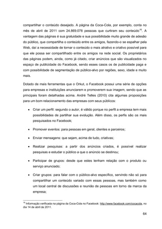 compartilhar o conteúdo desejado. A página da Coca-Cola, por exemplo, conta no
mês de abril de 2011 com 24.869.078 pessoas que curtiram seu conteúdo 16. A
vantagem das páginas é sua gratuidade e sua possibilidade muito grande de adesão
do público, que compartilha o conteúdo entre os amigos, fazendo-o se espalhar pela
Web, daí a necessidade de tornar o conteúdo o mais atrativo e criativo possível para
que ele possa ser compartilhado entre os amigos na rede social. Os proprietários
das páginas podem, ainda, como já citado, criar anúncios que são visualizados no
espaço de publicidade do Facebook, sendo esses casos os de publicidade paga e
com possibilidade de segmentação de público-alvo por regiões, sexo, idade e muito
mais.

Dotado de mais ferramentas que o Orkut, o Facebook possui uma série de opções
para empresas e instituições anunciarem e promoverem sua imagem, sendo que as
principais foram detalhadas acima. André Telles (2010) cita algumas proposições
para um bom relacionamento das empresas com seus públicos:

        Criar um perfil: segundo o autor, é válido porque no perfil a empresa tem mais
         possibilidades de partilhar sua evolução. Além disso, os perfis são os mais
         pesquisados no Facebook;

        Promover eventos: para pessoas em geral, clientes e parceiros;

        Enviar mensagens: que sejam, acima de tudo, criativas;

        Realizar pesquisas: a partir dos anúncios criados, é possível realizar
         pesquisas e estudar o público a que o anúncio se destinou;

        Participar de grupos: desde que estes tenham relação com o produto ou
         serviço anunciado;

        Criar grupos: para falar com o público-alvo específico, servindo não só para
         compartilhar um conteúdo variado com essas pessoas, mas também como
         um local central de discussões e reunião de pessoas em torno da marca da
         empresa;


16
  Informação verificada na página da Coca-Cola no Facebook: http://www.facebook.com/cocacola, no
dia 14 de abril de 2011.

                                                                                             64
 