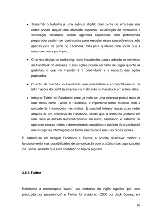    Transmitir o trabalho a uma agência digital: criar perfis de empresas nas
       redes sociais requer uma atividade essencial: atualização de conteúdos e
       verificação   constante.   Assim,   agências específicas com profissionais
       preparados podem ser contratadas para executar esses procedimentos, não
       apenas para os perfis de Facebook, mas para qualquer rede social que a
       empresa queira participar;

      Criar estratégias de marketing: muito importantes para a adesão de membros
       ao Facebook da empresa. Essas ações podem ser tanto as pagas quanto as
       gratuitas, o que vai importar é a criatividade e o impacto das ações
       praticadas;

      Criação de crachás no Facebook: que possibilitam o compartilhamento de
       informações do perfil da empresa ou instituição no Facebook em outros sites;

      Integrar Twitter ao Facebook: como já visto, se uma empresa possui mais de
       uma mídia como Twitter e Facebook, é importante tomar cuidado com a
       unidade de informações nas mídias. É possível integrar essas duas redes
       através de um aplicativo do Facebook, sendo que o conteúdo postado em
       uma será atualizado automaticamente na outra, facilitando o trabalho do
       operador dessas mídias e demonstrando ao público o cuidado da organização
       em divulgar as informações de forma sincronizada em suas redes sociais.

E, falando-se em integrar Facebook e Twitter, é preciso descrever melhor o
funcionamento e as possibilidades de comunicação com o público das organizações
via Twitter, assunto que será abordado no tópico seguinte.




2.5.4. Twitter




Referência à onomatopéia “tweet”, que traduzida do inglês significa “pio, som
produzido por passarinhos”, o Twitter foi criado em 2006 por Jack Dorsey, em


                                                                                 65
 