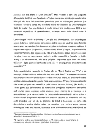parceria com Biz Stone e Evan Williams 17. Mais versátil e com uma proposta
diferenciada do Orkut e do Facebook, o Twitter é uma rede social cuja característica
principal são seus 140 caracteres permitidos para as mensagens postadas (os
chamados “tweets”), sendo 140 o número médio de caracteres de uma mensagem
SMS de celular. Seu uso também é muito comum em celulares por SMS e em
softwares específicos de gerenciamento, trazendo ainda mais dinamicidade à
ferramenta.

Com o slogan “What‟s happening?” (“O que está acontecendo?”) as atualizações
são de todo tipo: variam desde comentários sobre o que os usuários estão fazendo
no momento até mobilizações de causas sociais e anúncios de empresas. A lógica é
seguir e ser seguido por pessoas, sendo o botão “follow” (“seguir”) o que determina
o acompanhamento das postagens ou não. O indivíduo que segue alguém consegue
visualizar todos os seus tweets, podendo então respondê-los (através do botão
“Reply”) ou retransmiti-los aos seus próprios seguidores (por meio do botão
“Retweet” - ação que ficou conhecida como “dar RT em alguém ou em determinado
comentário”)18.

Outra característica marcante do Twitter são os “Trend Topics” ou “TT‟s” e as
hashtags, simbolizadas na rede social pelo símbolo #. Nos TT‟s aparecem os nomes
mais mencionados em tempo real no Twitter no mundo inteiro, ou em determinadas
regiões selecionadas pelo usuário. Para aparecerem nos TT‟s os nomes geralmente
são nomes próprios ou precedidos pelo símbolo de uma hashtag (#). Assim, o
Twitter ganha sua característica de instantâneo, divulgando informações em tempo
real, muitas vezes postadas pelos usuários antes mesmo de a imprensa e a
população em geral tomarem nota de determinado acontecimento. Ainda sobre o
uso do Twitter é importante ressaltar que todos os usuários da ferramenta têm seu
perfil precedido por um @, e, diferente do Orkut e Facebook, os perfis não
disponibilizam muitos dados sobre os usuários, que podem expor apenas
informações como site pessoal, localidade e um breve comentário (uma espécie de

17
  Dados divulgados no blog Mundo Afora (http://www.mundo-afora.com/curiosidades/o-que-e-
twitter.html). Acesso em 17/04/2011.
18
 É importante lembrar que, no caso do Retweet ou RT, há a menção ao criador original da
mensagem, ou seja, este não perde a propriedade de seu tweet.

                                                                                           66
 