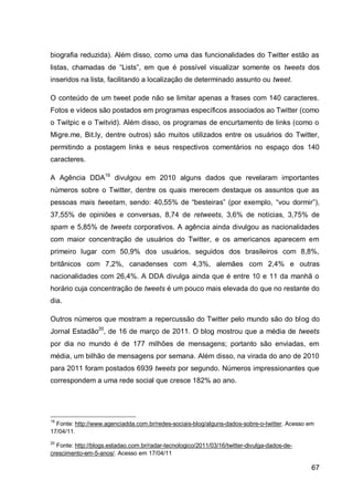 biografia reduzida). Além disso, como uma das funcionalidades do Twitter estão as
listas, chamadas de “Lists”, em que é possível visualizar somente os tweets dos
inseridos na lista, facilitando a localização de determinado assunto ou tweet.

O conteúdo de um tweet pode não se limitar apenas a frases com 140 caracteres.
Fotos e vídeos são postados em programas específicos associados ao Twitter (como
o Twitpic e o Twitvid). Além disso, os programas de encurtamento de links (como o
Migre.me, Bit.ly, dentre outros) são muitos utilizados entre os usuários do Twitter,
permitindo a postagem links e seus respectivos comentários no espaço dos 140
caracteres.

A Agência DDA19 divulgou em 2010 alguns dados que revelaram importantes
números sobre o Twitter, dentre os quais merecem destaque os assuntos que as
pessoas mais tweetam, sendo: 40,55% de “besteiras” (por exemplo, “vou dormir”),
37,55% de opiniões e conversas, 8,74 de retweets, 3,6% de notícias, 3,75% de
spam e 5,85% de tweets corporativos. A agência ainda divulgou as nacionalidades
com maior concentração de usuários do Twitter, e os americanos aparecem em
primeiro lugar com 50,9% dos usuários, seguidos dos brasileiros com 8,8%,
britânicos com 7,2%, canadenses com 4,3%, alemães com 2,4% e outras
nacionalidades com 26,4%. A DDA divulga ainda que é entre 10 e 11 da manhã o
horário cuja concentração de tweets é um pouco mais elevada do que no restante do
dia.

Outros números que mostram a repercussão do Twitter pelo mundo são do blog do
Jornal Estadão20, de 16 de março de 2011. O blog mostrou que a média de tweets
por dia no mundo é de 177 milhões de mensagens; portanto são enviadas, em
média, um bilhão de mensagens por semana. Além disso, na virada do ano de 2010
para 2011 foram postados 6939 tweets por segundo. Números impressionantes que
correspondem a uma rede social que cresce 182% ao ano.




19
  Fonte: http://www.agenciadda.com.br/redes-sociais-blog/alguns-dados-sobre-o-twitter. Acesso em
17/04/11.
20
  Fonte: http://blogs.estadao.com.br/radar-tecnologico/2011/03/16/twitter-divulga-dados-de-
crescimento-em-5-anos/. Acesso em 17/04/11

                                                                                               67
 