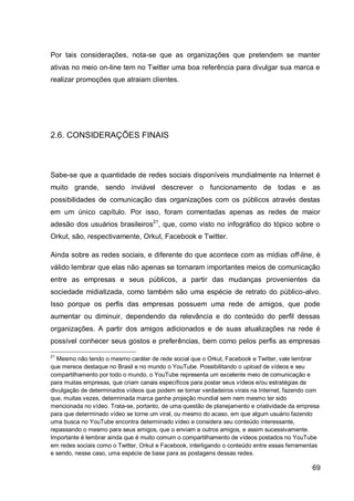 Por tais considerações, nota-se que as organizações que pretendem se manter
ativas no meio on-line tem no Twitter uma boa referência para divulgar sua marca e
realizar promoções que atraiam clientes.




2.6. CONSIDERAÇÕES FINAIS



Sabe-se que a quantidade de redes sociais disponíveis mundialmente na Internet é
muito grande, sendo inviável descrever o funcionamento de todas e as
possibilidades de comunicação das organizações com os públicos através destas
em um único capítulo. Por isso, foram comentadas apenas as redes de maior
adesão dos usuários brasileiros21, que, como visto no infográfico do tópico sobre o
Orkut, são, respectivamente, Orkut, Facebook e Twitter.

Ainda sobre as redes sociais, e diferente do que acontece com as mídias off-line, é
válido lembrar que elas não apenas se tornaram importantes meios de comunicação
entre as empresas e seus públicos, a partir das mudanças provenientes da
sociedade midiatizada, como também são uma espécie de retrato do público-alvo.
Isso porque os perfis das empresas possuem uma rede de amigos, que pode
aumentar ou diminuir, dependendo da relevância e do conteúdo do perfil dessas
organizações. A partir dos amigos adicionados e de suas atualizações na rede é
possível conhecer seus gostos e preferências, bem como pelos perfis as empresas

21
  Mesmo não tendo o mesmo caráter de rede social que o Orkut, Facebook e Twitter, vale lembrar
que merece destaque no Brasil e no mundo o YouTube. Possibilitando o upload de vídeos e seu
compartilhamento por todo o mundo, o YouTube representa um excelente meio de comunicação e
para muitas empresas, que criam canais específicos para postar seus vídeos e/ou estratégias de
divulgação de determinados vídeos que podem se tornar verdadeiros virais na Internet, fazendo com
que, muitas vezes, determinada marca ganhe projeção mundial sem nem mesmo ter sido
mencionada no vídeo. Trata-se, portanto, de uma questão de planejamento e criatividade da empresa
para que determinado vídeo se torne um viral, ou mesmo do acaso, em que algum usuário fazendo
uma busca no YouTube encontra determinado vídeo e considera seu conteúdo interessante,
repassando o mesmo para seus amigos, que o enviam a outros amigos, e assim sucessivamente.
Importante é lembrar ainda que é muito comum o compartilhamento de vídeos postados no YouTube
em redes sociais como o Twitter, Orkut e Facebook, interligando o conteúdo entre essas ferramentas
e sendo, nesse caso, uma espécie de base para as postagens dessas redes.

                                                                                               69
 