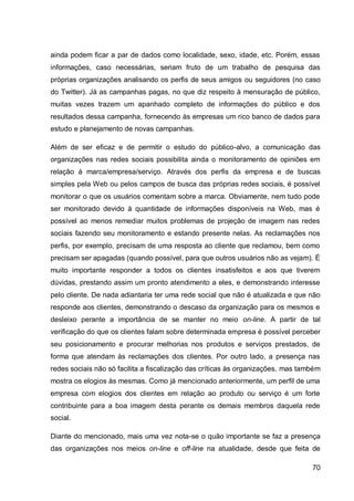 ainda podem ficar a par de dados como localidade, sexo, idade, etc. Porém, essas
informações, caso necessárias, seriam fruto de um trabalho de pesquisa das
próprias organizações analisando os perfis de seus amigos ou seguidores (no caso
do Twitter). Já as campanhas pagas, no que diz respeito à mensuração de público,
muitas vezes trazem um apanhado completo de informações do público e dos
resultados dessa campanha, fornecendo às empresas um rico banco de dados para
estudo e planejamento de novas campanhas.

Além de ser eficaz e de permitir o estudo do público-alvo, a comunicação das
organizações nas redes sociais possibilita ainda o monitoramento de opiniões em
relação à marca/empresa/serviço. Através dos perfis da empresa e de buscas
simples pela Web ou pelos campos de busca das próprias redes sociais, é possível
monitorar o que os usuários comentam sobre a marca. Obviamente, nem tudo pode
ser monitorado devido à quantidade de informações disponíveis na Web, mas é
possível ao menos remediar muitos problemas de projeção de imagem nas redes
sociais fazendo seu monitoramento e estando presente nelas. As reclamações nos
perfis, por exemplo, precisam de uma resposta ao cliente que reclamou, bem como
precisam ser apagadas (quando possível, para que outros usuários não as vejam). É
muito importante responder a todos os clientes insatisfeitos e aos que tiverem
dúvidas, prestando assim um pronto atendimento a eles, e demonstrando interesse
pelo cliente. De nada adiantaria ter uma rede social que não é atualizada e que não
responde aos clientes, demonstrando o descaso da organização para os mesmos e
desleixo perante a importância de se manter no meio on-line. A partir de tal
verificação do que os clientes falam sobre determinada empresa é possível perceber
seu posicionamento e procurar melhorias nos produtos e serviços prestados, de
forma que atendam às reclamações dos clientes. Por outro lado, a presença nas
redes sociais não só facilita a fiscalização das críticas às organizações, mas também
mostra os elogios às mesmas. Como já mencionado anteriormente, um perfil de uma
empresa com elogios dos clientes em relação ao produto ou serviço é um forte
contribuinte para a boa imagem desta perante os demais membros daquela rede
social.

Diante do mencionado, mais uma vez nota-se o quão importante se faz a presença
das organizações nos meios on-line e off-line na atualidade, desde que feita de

                                                                                  70
 