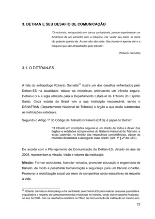 3. DETRAN E SEU DESAFIO DE COMUNICAÇÃO

                         “O motorista, encapsulado em carros confortáveis, parece experimentar um
                         fenômeno de um encontro com a máquina. Ele „veste‟ seu carro, se torna
                         tão potente quanto ele. As leis não são nada. Seu mundo é apenas ele e a
                         máquina que são atrapalhados pelo trânsito”.

                                                                                   (Roberto Damatta)




3.1. O DETRAN-ES



A fala do antropólogo Roberto Damatta 22 ilustra um dos desafios enfrentados pelo
Detran-ES na atualidade: educar os motoristas, priorizando um trânsito seguro.
Detran-ES é a sigla utilizada para o Departamento Estadual de Trânsito do Espírito
Santo. Cada estado do Brasil tem a sua instituição responsável, sendo o
DENATRAN (Departamento Nacional de Trânsito) o órgão a que estão submetidas
as instituições estaduais.

Segundo o Artigo 1º do Código de Trânsito Brasileiro (CTB), é papel do Detran:

                         “O trânsito em condições seguras é um direito de todos e dever dos
                         órgãos e entidades componentes do Sistema Nacional de Trânsito, a
                         estes cabendo, no âmbito das respectivas competências, adotar as
                         medidas destinadas a assegurar esse direito” (Art. 1º § 2º do CTB).


De acordo com o Planejamento de Comunicação do Detran-ES, datado do ano de
2008, representam a missão, visão e valores da instituição:

Missão: Formar condutores, licenciar veículos, promover educação e engenharia de
trânsito, de modo a possibilitar humanização e segurança para um trânsito cidadão.
Promover a mobilização social por meio de campanhas sócio-educativas de respeito
à vida.


22
  Roberto Damatta é Antropólogo e foi contratado pelo Detran-ES para realizar pesquisa quantitativa
e qualitativa a respeito do comportamento dos motoristas no trânsito, tendo sido o trabalho finalizado
no ano de 2008, com os resultados relatados no Plano de Comunicação da instituição no mesmo ano.

                                                                                                   72
 