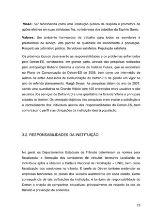Visão: Ser reconhecida como uma instituição pública de respeito e promotora de
ações efetivas em suas atividades fins, no interesse dos cidadãos do Espírito Santo.

Valores: Um ambiente harmonioso de trabalho para todos os servidores e
prestadores de serviço. Alto padrão de qualidade no atendimento à população.
Respeito ao patrimônio público. Servidores satisfeitos. População satisfeita.

Os próximos tópicos descreverão as responsabilidades e os problemas enfrentados
pelo Detran-ES, constatados, em grande parte, através das pesquisas realizadas
pelo antropólogo Roberto Damatta a convite do Instituto Futura, que se encontram
no Plano de Comunicação do Detran-ES de 2008, bem como por intermédio de
relatos da então Assessora de Comunicação do Detran-ES da gestão em vigor no
ano do referido planejamento, Margô Devos. As pesquisas datam do ano de 2007,
sendo uma quantitativa na Grande Vitória com 400 entrevistas entre usuários e não
usuários dos serviços do Detran-ES e uma qualitativa na Grande Vitória e principais
cidades do interior. Os principais objetivos das pesquisas eram avaliar a satisfação e
o conhecimento dos indivíduos acerca das responsabilidades do Detran-ES, bem
como traçar o perfil e as obrigações da instituição ideal à população.




3.2. RESPONSABILIDADES DA INSTITUIÇÃO



No geral, os Departamentos Estaduais de Trânsito determinam as normas para
fiscalização e formação dos condutores de veículos terrestres (avaliando os
indivíduos aptos a obterem a Carteira Nacional de Habilitação – CNH), bem como
fiscalização dos condutores no trânsito. É tarefa do Detran também credenciar as
empresas fabricantes de placas dos veículos automotivos em cada estado. Como
consequência de tais atribuições da instituição, é também de responsabilidade do
Detran a criação de campanhas educativas, principalmente de respeito às leis de
trânsito e prevenção de acidentes.



                                                                                   73
 