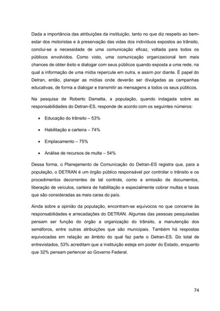 Dada a importância das atribuições da instituição, tanto no que diz respeito ao bem-
estar dos motoristas e à preservação das vidas dos indivíduos expostos ao trânsito,
conclui-se a necessidade de uma comunicação eficaz, voltada para todos os
públicos envolvidos. Como visto, uma comunicação organizacional tem mais
chances de obter êxito e dialogar com seus públicos quando exposta a uma rede, na
qual a informação de uma mídia repercute em outra, e assim por diante. É papel do
Detran, então, planejar as mídias onde deverão ser divulgadas as campanhas
educativas, de forma a dialogar e transmitir as mensagens a todos os seus públicos.

Na pesquisa de Roberto Damatta, a população, quando indagada sobre as
responsabilidades do Detran-ES, responde de acordo com os seguintes números:

      Educação do trânsito – 53%

      Habilitação e carteira – 74%

      Emplacamento – 75%

      Análise de recursos de multa – 54%

Dessa forma, o Planejamento de Comunicação do Detran-ES registra que, para a
população, o DETRAN é um órgão público responsável por controlar o trânsito e os
procedimentos decorrentes de tal controle, como a emissão de documentos,
liberação de veículos, carteira de habilitação e especialmente cobrar multas e taxas
que são consideradas as mais caras do país.

Ainda sobre a opinião da população, encontram-se equívocos no que concerne às
responsabilidades e arrecadações do DETRAN. Algumas das pessoas pesquisadas
pensam ser função do órgão a organização do trânsito, a manutenção dos
semáforos, entre outras atribuições que são municipais. Também há respostas
equivocadas em relação ao âmbito do qual faz parte o Detran-ES. Do total de
entrevistados, 53% acreditam que a instituição esteja em poder do Estado, enquanto
que 32% pensam pertencer ao Governo Federal.




                                                                                 74
 