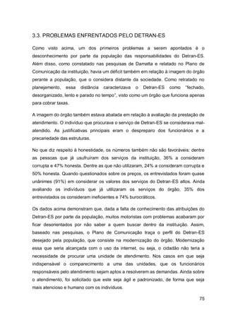 3.3. PROBLEMAS ENFRENTADOS PELO DETRAN-ES

Como visto acima, um dos primeiros problemas a serem apontados é o
desconhecimento por parte da população das responsabilidades do Detran-ES.
Além disso, como constatado nas pesquisas de Damatta e relatado no Plano de
Comunicação da instituição, havia um déficit também em relação à imagem do órgão
perante a população, que o considera distante da sociedade. Como retratado no
planejamento,   essa   distância   caracterizava   o   Detran-ES   como   “fechado,
desorganizado, lento e parado no tempo”, visto como um órgão que funciona apenas
para cobrar taxas.

A imagem do órgão também estava abalada em relação à avaliação da prestação de
atendimento. O indivíduo que procurava o serviço de Detran-ES se considerava mal-
atendido. As justificativas principais eram o despreparo dos funcionários e a
precariedade das estruturas.

No que diz respeito à honestidade, os números também não são favoráveis: dentre
as pessoas que já usufruíram dos serviços da instituição, 36% a consideram
corrupta e 47% honesta. Dentre as que não utilizaram, 24% a consideram corrupta e
50% honesta. Quando questionados sobre os preços, os entrevistados foram quase
unânimes (91%) em considerar os valores dos serviços do Detran-ES altos. Ainda
avaliando os indivíduos que já utilizaram os serviços do órgão, 35% dos
entrevistados os consideram ineficientes e 74% burocráticos.

Os dados acima demonstram que, dada a falta de conhecimento das atribuições do
Detran-ES por parte da população, muitos motoristas com problemas acabaram por
ficar desorientados por não saber a quem buscar dentro da instituição. Assim,
baseado nas pesquisas, o Plano de Comunicação traça o perfil do Detran-ES
desejado pela população, que consiste na modernização do órgão. Modernização
essa que seria alcançada com o uso da internet, ou seja, o cidadão não teria a
necessidade de procurar uma unidade de atendimento. Nos casos em que seja
indispensável o comparecimento a uma das unidades, que os funcionários
responsáveis pelo atendimento sejam aptos a resolverem as demandas. Ainda sobre
o atendimento, foi solicitado que este seja ágil e padronizado, de forma que seja
mais atencioso e humano com os indivíduos.

                                                                                75
 