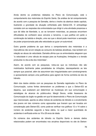 Ainda dentre os problemas relatados no Plano de Comunicação, está o
comportamento dos motoristas do Espírito Santo. Da análise de tal comportamento
de acordo com a pesquisa de Damatta, deriva o trecho da abertura deste capítulo,
ilustrando a gravidade da situação enfrentada pelo Detran-ES. O antropólogo
constata com as respostas dos entrevistados que dirigir é uma atividade prazerosa e
que dá idéia de liberdade, e, ao se tornarem motoristas, as pessoas encontram
dificuldades de confiarem seus veículos a terceiros, o que justifica em parte a
combinação de bebida e direção, uma vez que o álcool pode maximizar a sensação
de poder proporcionada pela alta velocidade ao guiar um automóvel.

Outro grande problema de que deriva o comportamento dos motoristas é a
imprudência não só em relação ao consumo de bebidas alcoólicas, mas também em
relação ao abuso de velocidade. Damatta afirma que os entrevistados alegaram que
“a velocidade é uma válvula de escape para as frustrações, limitações e a tensão
produzida no dia-a-dia dos motoristas”.

Assim, de acordo com as pesquisas, notou-se que os indivíduos não são
mobilizados facilmente pelas penalidades às infrações, desrespeitando as leis
sempre que possível, além de assumirem tais irregularidades sem constrangimento
e apresentando sempre uma justificativa para agirem de forma contrária às leis de
trânsito.

Além dos dados obtidos com as pesquisas de Damatta registrados no Plano de
Comunicação, outras fontes demonstram os problemas a que o Detran-ES se
deparou, que acabaram por determinar as mudanças em sua comunicação e
estratégias de alcance do público-alvo. Margô Devos, então Assessora de
Comunicação do órgão na gestão em que foi desenvolvido o Plano de Comunicação
aqui mencionado, aponta os altos índices de acidentes de trânsito e o envolvimento
dos jovens em tais números como agravantes que tiveram que ser levados em
consideração pelo Detran-ES, como pode-se verificar nos gráficos 12 e 14 sobre o
número de acidentes segundo a faixa etária, no qual a maior quantidade de
acidentes é verificada entre os 18 a 29 anos de idade.

Os números dos acidentes de trânsito no Espírito Santo e demais dados
relacionados podem ser encontrados nos anuários disponíveis no site do Detran-

                                                                                76
 