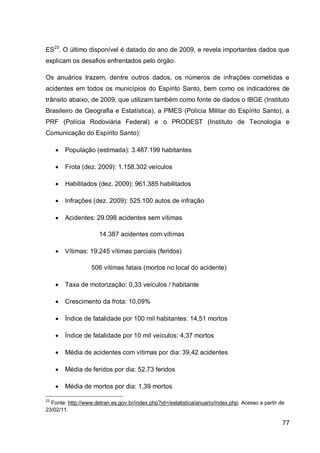 ES23. O último disponível é datado do ano de 2009, e revela importantes dados que
explicam os desafios enfrentados pelo órgão.

Os anuários trazem, dentre outros dados, os números de infrações cometidas e
acidentes em todos os municípios do Espírito Santo, bem como os indicadores de
trânsito abaixo, de 2009, que utilizam também como fonte de dados o IBGE (Instituto
Brasileiro de Geografia e Estatística), a PMES (Polícia Militar do Espírito Santo), a
PRF (Polícia Rodoviária Federal) e o PRODEST (Instituto de Tecnologia e
Comunicação do Espírito Santo):

        População (estimada): 3.487.199 habitantes

        Frota (dez. 2009): 1.158.302 veículos

        Habilitados (dez. 2009): 961.385 habilitados

        Infrações (dez. 2009): 525.100 autos de infração

        Acidentes: 29.098 acidentes sem vítimas

                      14.387 acidentes com vítimas

        Vítimas: 19.245 vítimas parciais (feridos)

                   506 vítimas fatais (mortos no local do acidente)

        Taxa de motorização: 0,33 veículos / habitante

        Crescimento da frota: 10,09%

        Índice de fatalidade por 100 mil habitantes: 14,51 mortos

        Índice de fatalidade por 10 mil veículos: 4,37 mortos

        Média de acidentes com vítimas por dia: 39,42 acidentes

        Média de feridos por dia: 52,73 feridos

        Média de mortos por dia: 1,39 mortos

23
  Fonte: http://www.detran.es.gov.br/index.php?id=/estatistica/anuario/index.php. Acesso a partir de
23/02/11.

                                                                                                   77
 