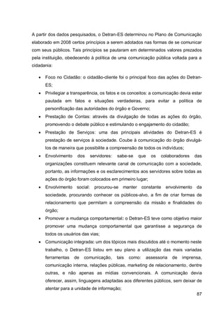A partir dos dados pesquisados, o Detran-ES determinou no Plano de Comunicação
elaborado em 2008 certos princípios a serem adotados nas formas de se comunicar
com seus públicos. Tais princípios se pautaram em determinados valores prezados
pela instituição, obedecendo à política de uma comunicação pública voltada para a
cidadania:

      Foco no Cidadão: o cidadão-cliente foi o principal foco das ações do Detran-
       ES;
      Privilegiar a transparência, os fatos e os conceitos: a comunicação devia estar
       pautada em fatos e situações verdadeiras, para evitar a política de
       personificação das autoridades do órgão e Governo;
      Prestação de Contas: através da divulgação de todas as ações do órgão,
       promovendo o debate público e estimulando o engajamento do cidadão;
      Prestação de Serviços: uma das principais atividades do Detran-ES é
       prestação de serviços à sociedade. Coube à comunicação do órgão divulgá-
       los de maneira que possibilite a compreensão de todos os indivíduos;
      Envolvimento    dos       servidores:   sabe-se     que    os   colaboradores     das
       organizações constituem relevante canal de comunicação com a sociedade,
       portanto, as informações e os esclarecimentos aos servidores sobre todas as
       ações do órgão foram colocados em primeiro lugar;
      Envolvimento    social:     procurou-se    manter      constante   envolvimento   da
       sociedade, procurando conhecer os públicos-alvo, a fim de criar formas de
       relacionamento que permitam a compreensão da missão e finalidades do
       órgão;
      Promover a mudança comportamental: o Detran-ES teve como objetivo maior
       promover uma mudança comportamental que garantisse a segurança de
       todos os usuários das vias;
      Comunicação integrada: um dos tópicos mais discutidos até o momento neste
       trabalho, o Detran-ES listou em seu plano a utilização das mais variadas
       ferramentas    de   comunicação,        tais   como:    assessoria   de   imprensa,
       comunicação interna, relações públicas, marketing de relacionamento, dentre
       outras, e não apenas as mídias convencionais. A comunicação devia
       oferecer, assim, linguagens adaptadas aos diferentes públicos, sem deixar de
       atentar para a unidade de informação;
                                                                                         87
 