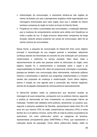    Interiorização da comunicação: é importante lembrar-se das regiões do
    interior do Estado, por isso o planejamento englobou mídia regionalizada com
    mensagens direcionadas para cada região, para que o cidadão do interior
    sentisse a presença do órgão em todos os locais do Espírito Santo;
   Freqüência na mídia e proximidade das comunidades: a instituição defendeu
    que a mudança de comportamento somente seria obtida com freqüência na
    mídia e ações de rua. O órgão procurou desenvolver campanhas de longa
    duração, estando sempre presente nos canais de comunicação, além de se
    manter próximo às comunidades.


Dessa forma, a proposta de comunicação do Detran-ES tinha como objetivo
principal a reconstrução de sua imagem perante a sociedade, adquirindo
confiança através da transmissão do conceito de uma instituição com processos
modernizados e      melhorias no    serviço prestado.    Além disso,      dado   o
desconhecimento de parte das pessoas sobre as atribuições do órgão, outro
objetivo traçado foi o esclarecimento à sociedade sobre o papel e as
responsabilidades do Detran-ES. Além de proporcionar informação à sociedade,
planejou-se também uma comunicação clara internamente, motivando públicos
internos e terceirizados a aderirem aos programas implementados e a ficarem
cientes das propostas de mudança e modernização. Como último objetivo,
estava a criação de uma agenda para a prevenção das notícias negativas,
através da divulgação antecipada de notícias positivas esporadicamente.


O Detran-ES também relata os públicos-alvo que deveriam receber as
mensagens de suas campanhas, começando com os públicos internos, seguindo
a política já mencionada de forte investimento na comunicação interna da
instituição. Também são relatados como públicos, obviamente, os usuários, que,
segundo a pesquisa qualitativa de Damatta, apresentavam idade entre 29 e 49
anos em sua maioria (75% do total), predominância masculina (74%) e renda
familiar de 2 a 6 salários mínimos, sendo 49% do total do público proprietários de
automóveis. Um outro público-alvo seriam as categorias de terceiros,
representadas principalmente pelas CIRETRANs e PAVs, que representam a
instituição diante da população. Como último público-alvo listado, estão os

                                                                                 88
 